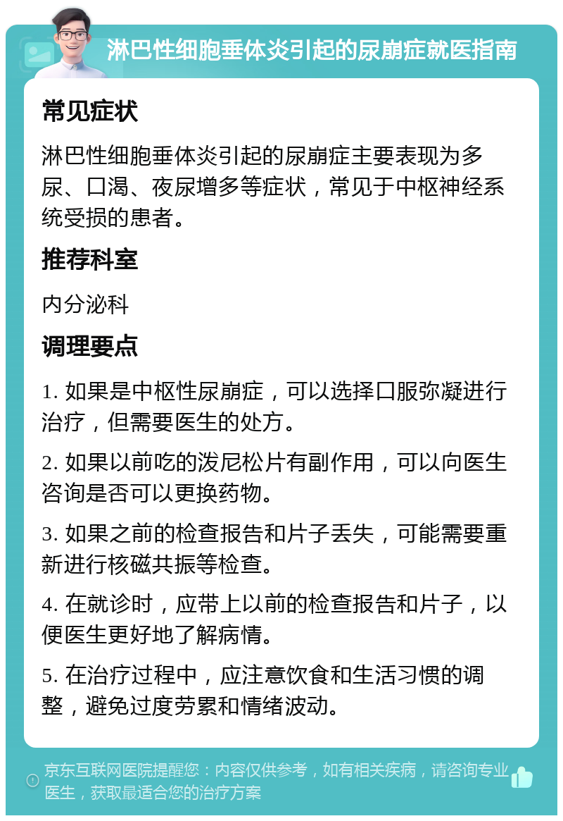 淋巴性细胞垂体炎引起的尿崩症就医指南 常见症状 淋巴性细胞垂体炎引起的尿崩症主要表现为多尿、口渴、夜尿增多等症状，常见于中枢神经系统受损的患者。 推荐科室 内分泌科 调理要点 1. 如果是中枢性尿崩症，可以选择口服弥凝进行治疗，但需要医生的处方。 2. 如果以前吃的泼尼松片有副作用，可以向医生咨询是否可以更换药物。 3. 如果之前的检查报告和片子丢失，可能需要重新进行核磁共振等检查。 4. 在就诊时，应带上以前的检查报告和片子，以便医生更好地了解病情。 5. 在治疗过程中，应注意饮食和生活习惯的调整，避免过度劳累和情绪波动。