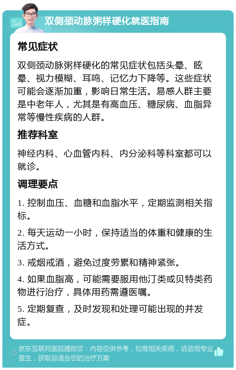 双侧颈动脉粥样硬化就医指南 常见症状 双侧颈动脉粥样硬化的常见症状包括头晕、眩晕、视力模糊、耳鸣、记忆力下降等。这些症状可能会逐渐加重，影响日常生活。易感人群主要是中老年人，尤其是有高血压、糖尿病、血脂异常等慢性疾病的人群。 推荐科室 神经内科、心血管内科、内分泌科等科室都可以就诊。 调理要点 1. 控制血压、血糖和血脂水平，定期监测相关指标。 2. 每天运动一小时，保持适当的体重和健康的生活方式。 3. 戒烟戒酒，避免过度劳累和精神紧张。 4. 如果血脂高，可能需要服用他汀类或贝特类药物进行治疗，具体用药需遵医嘱。 5. 定期复查，及时发现和处理可能出现的并发症。