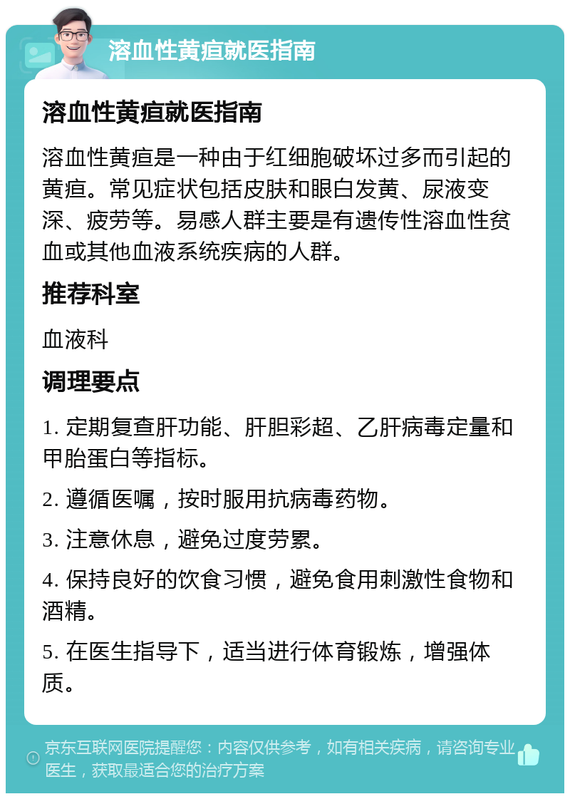 溶血性黄疸就医指南 溶血性黄疸就医指南 溶血性黄疸是一种由于红细胞破坏过多而引起的黄疸。常见症状包括皮肤和眼白发黄、尿液变深、疲劳等。易感人群主要是有遗传性溶血性贫血或其他血液系统疾病的人群。 推荐科室 血液科 调理要点 1. 定期复查肝功能、肝胆彩超、乙肝病毒定量和甲胎蛋白等指标。 2. 遵循医嘱，按时服用抗病毒药物。 3. 注意休息，避免过度劳累。 4. 保持良好的饮食习惯，避免食用刺激性食物和酒精。 5. 在医生指导下，适当进行体育锻炼，增强体质。