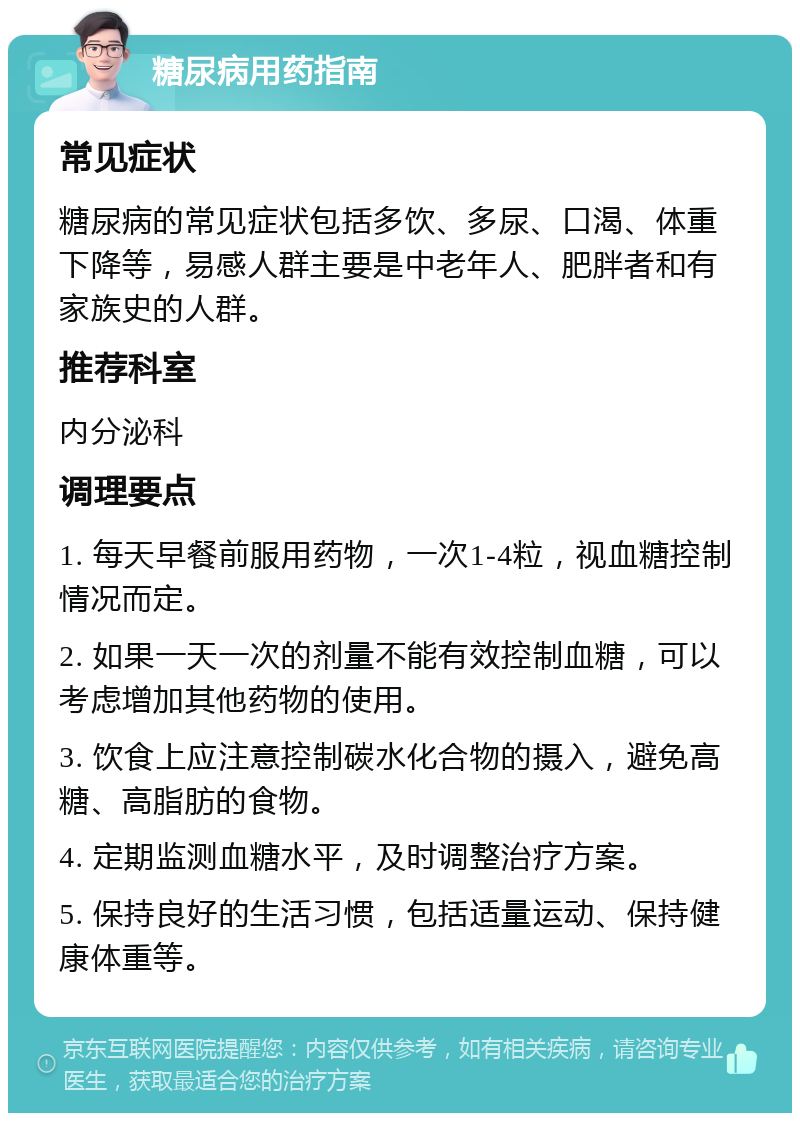 糖尿病用药指南 常见症状 糖尿病的常见症状包括多饮、多尿、口渴、体重下降等，易感人群主要是中老年人、肥胖者和有家族史的人群。 推荐科室 内分泌科 调理要点 1. 每天早餐前服用药物，一次1-4粒，视血糖控制情况而定。 2. 如果一天一次的剂量不能有效控制血糖，可以考虑增加其他药物的使用。 3. 饮食上应注意控制碳水化合物的摄入，避免高糖、高脂肪的食物。 4. 定期监测血糖水平，及时调整治疗方案。 5. 保持良好的生活习惯，包括适量运动、保持健康体重等。