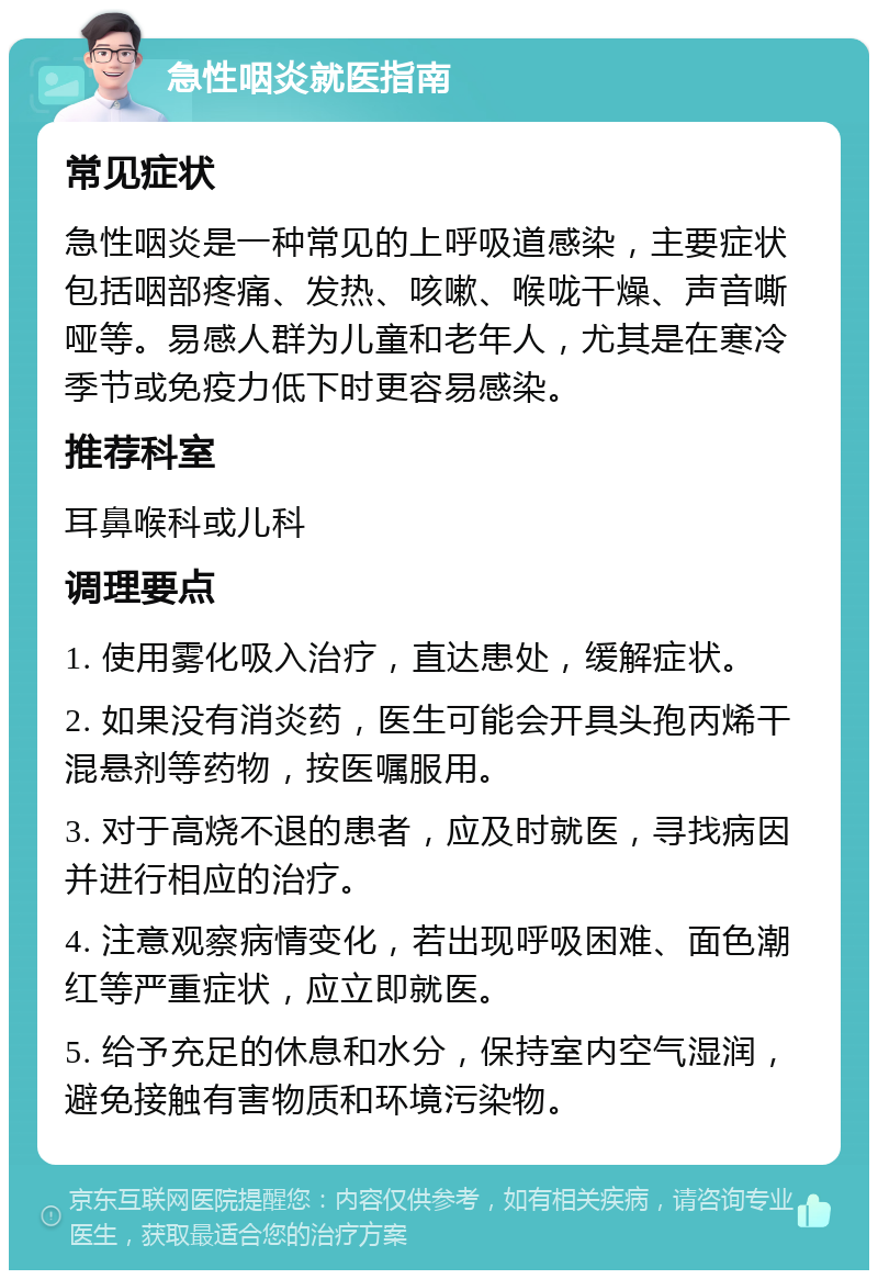 急性咽炎就医指南 常见症状 急性咽炎是一种常见的上呼吸道感染，主要症状包括咽部疼痛、发热、咳嗽、喉咙干燥、声音嘶哑等。易感人群为儿童和老年人，尤其是在寒冷季节或免疫力低下时更容易感染。 推荐科室 耳鼻喉科或儿科 调理要点 1. 使用雾化吸入治疗，直达患处，缓解症状。 2. 如果没有消炎药，医生可能会开具头孢丙烯干混悬剂等药物，按医嘱服用。 3. 对于高烧不退的患者，应及时就医，寻找病因并进行相应的治疗。 4. 注意观察病情变化，若出现呼吸困难、面色潮红等严重症状，应立即就医。 5. 给予充足的休息和水分，保持室内空气湿润，避免接触有害物质和环境污染物。