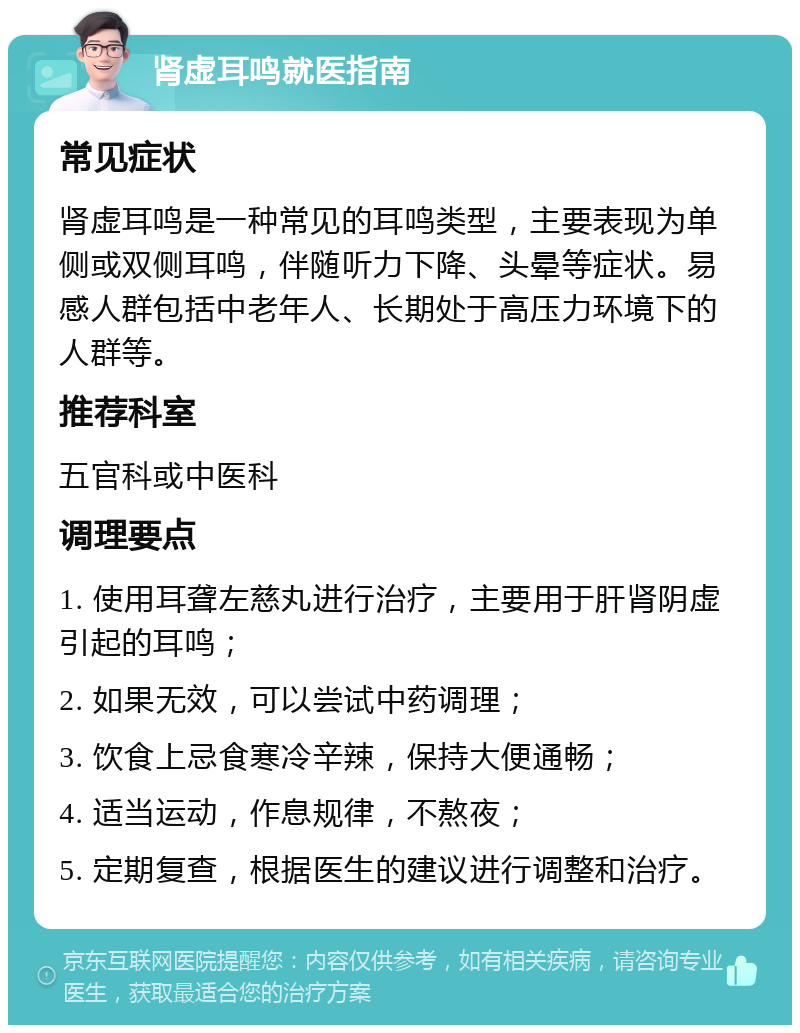 肾虚耳鸣就医指南 常见症状 肾虚耳鸣是一种常见的耳鸣类型，主要表现为单侧或双侧耳鸣，伴随听力下降、头晕等症状。易感人群包括中老年人、长期处于高压力环境下的人群等。 推荐科室 五官科或中医科 调理要点 1. 使用耳聋左慈丸进行治疗，主要用于肝肾阴虚引起的耳鸣； 2. 如果无效，可以尝试中药调理； 3. 饮食上忌食寒冷辛辣，保持大便通畅； 4. 适当运动，作息规律，不熬夜； 5. 定期复查，根据医生的建议进行调整和治疗。