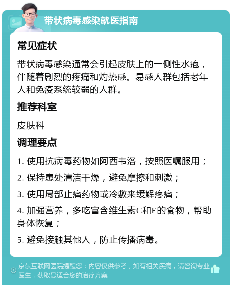 带状病毒感染就医指南 常见症状 带状病毒感染通常会引起皮肤上的一侧性水疱，伴随着剧烈的疼痛和灼热感。易感人群包括老年人和免疫系统较弱的人群。 推荐科室 皮肤科 调理要点 1. 使用抗病毒药物如阿西韦洛，按照医嘱服用； 2. 保持患处清洁干燥，避免摩擦和刺激； 3. 使用局部止痛药物或冷敷来缓解疼痛； 4. 加强营养，多吃富含维生素C和E的食物，帮助身体恢复； 5. 避免接触其他人，防止传播病毒。