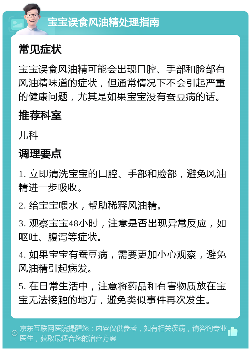 宝宝误食风油精处理指南 常见症状 宝宝误食风油精可能会出现口腔、手部和脸部有风油精味道的症状，但通常情况下不会引起严重的健康问题，尤其是如果宝宝没有蚕豆病的话。 推荐科室 儿科 调理要点 1. 立即清洗宝宝的口腔、手部和脸部，避免风油精进一步吸收。 2. 给宝宝喂水，帮助稀释风油精。 3. 观察宝宝48小时，注意是否出现异常反应，如呕吐、腹泻等症状。 4. 如果宝宝有蚕豆病，需要更加小心观察，避免风油精引起病发。 5. 在日常生活中，注意将药品和有害物质放在宝宝无法接触的地方，避免类似事件再次发生。