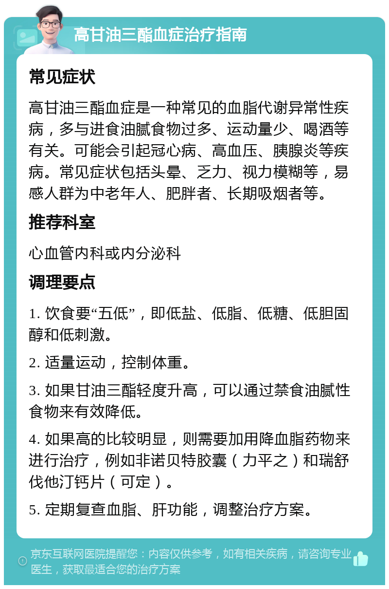 高甘油三酯血症治疗指南 常见症状 高甘油三酯血症是一种常见的血脂代谢异常性疾病，多与进食油腻食物过多、运动量少、喝酒等有关。可能会引起冠心病、高血压、胰腺炎等疾病。常见症状包括头晕、乏力、视力模糊等，易感人群为中老年人、肥胖者、长期吸烟者等。 推荐科室 心血管内科或内分泌科 调理要点 1. 饮食要“五低”，即低盐、低脂、低糖、低胆固醇和低刺激。 2. 适量运动，控制体重。 3. 如果甘油三酯轻度升高，可以通过禁食油腻性食物来有效降低。 4. 如果高的比较明显，则需要加用降血脂药物来进行治疗，例如非诺贝特胶囊（力平之）和瑞舒伐他汀钙片（可定）。 5. 定期复查血脂、肝功能，调整治疗方案。