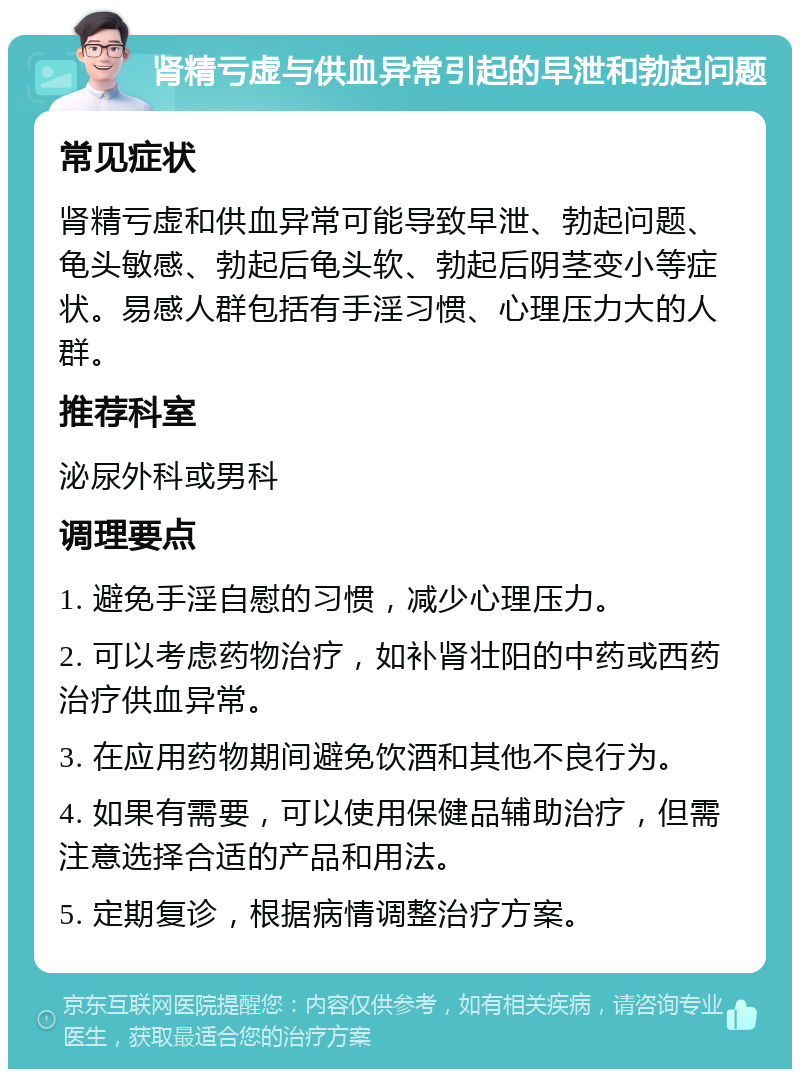 肾精亏虚与供血异常引起的早泄和勃起问题 常见症状 肾精亏虚和供血异常可能导致早泄、勃起问题、龟头敏感、勃起后龟头软、勃起后阴茎变小等症状。易感人群包括有手淫习惯、心理压力大的人群。 推荐科室 泌尿外科或男科 调理要点 1. 避免手淫自慰的习惯，减少心理压力。 2. 可以考虑药物治疗，如补肾壮阳的中药或西药治疗供血异常。 3. 在应用药物期间避免饮酒和其他不良行为。 4. 如果有需要，可以使用保健品辅助治疗，但需注意选择合适的产品和用法。 5. 定期复诊，根据病情调整治疗方案。