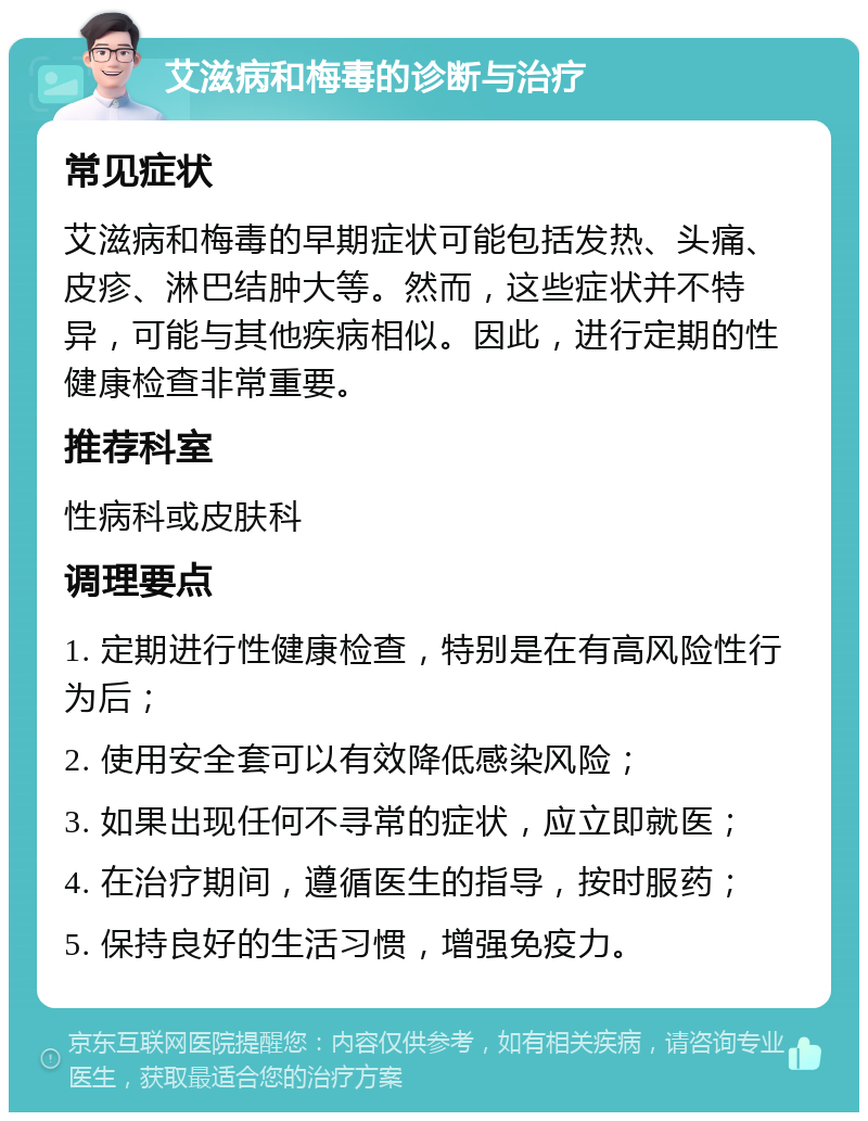 艾滋病和梅毒的诊断与治疗 常见症状 艾滋病和梅毒的早期症状可能包括发热、头痛、皮疹、淋巴结肿大等。然而，这些症状并不特异，可能与其他疾病相似。因此，进行定期的性健康检查非常重要。 推荐科室 性病科或皮肤科 调理要点 1. 定期进行性健康检查，特别是在有高风险性行为后； 2. 使用安全套可以有效降低感染风险； 3. 如果出现任何不寻常的症状，应立即就医； 4. 在治疗期间，遵循医生的指导，按时服药； 5. 保持良好的生活习惯，增强免疫力。