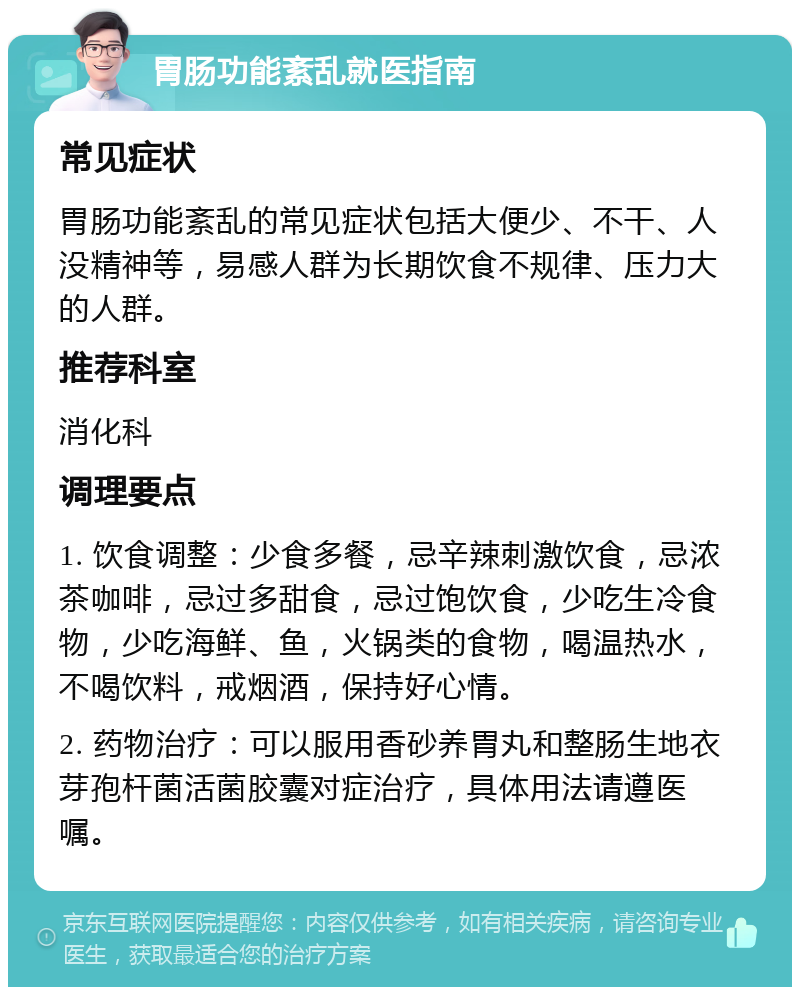 胃肠功能紊乱就医指南 常见症状 胃肠功能紊乱的常见症状包括大便少、不干、人没精神等，易感人群为长期饮食不规律、压力大的人群。 推荐科室 消化科 调理要点 1. 饮食调整：少食多餐，忌辛辣刺激饮食，忌浓茶咖啡，忌过多甜食，忌过饱饮食，少吃生冷食物，少吃海鲜、鱼，火锅类的食物，喝温热水，不喝饮料，戒烟酒，保持好心情。 2. 药物治疗：可以服用香砂养胃丸和整肠生地衣芽孢杆菌活菌胶囊对症治疗，具体用法请遵医嘱。