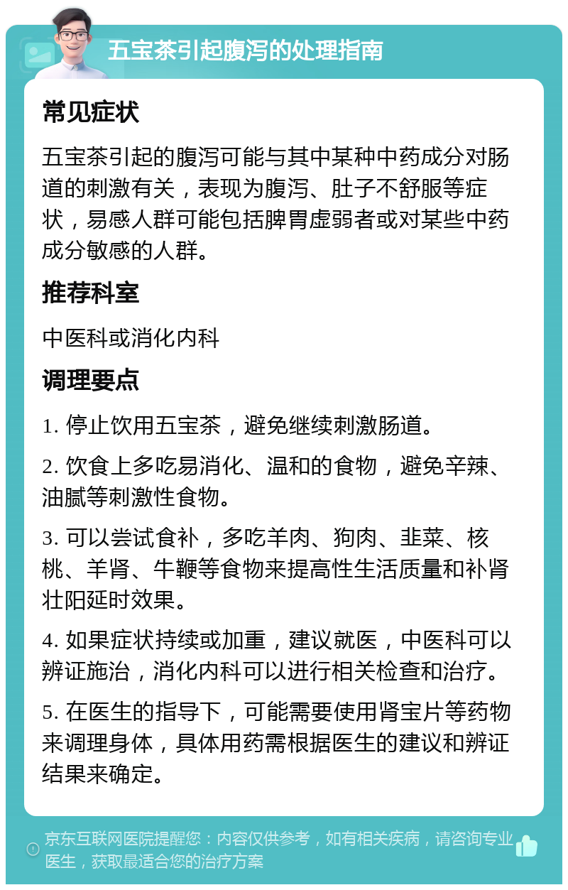 五宝茶引起腹泻的处理指南 常见症状 五宝茶引起的腹泻可能与其中某种中药成分对肠道的刺激有关，表现为腹泻、肚子不舒服等症状，易感人群可能包括脾胃虚弱者或对某些中药成分敏感的人群。 推荐科室 中医科或消化内科 调理要点 1. 停止饮用五宝茶，避免继续刺激肠道。 2. 饮食上多吃易消化、温和的食物，避免辛辣、油腻等刺激性食物。 3. 可以尝试食补，多吃羊肉、狗肉、韭菜、核桃、羊肾、牛鞭等食物来提高性生活质量和补肾壮阳延时效果。 4. 如果症状持续或加重，建议就医，中医科可以辨证施治，消化内科可以进行相关检查和治疗。 5. 在医生的指导下，可能需要使用肾宝片等药物来调理身体，具体用药需根据医生的建议和辨证结果来确定。