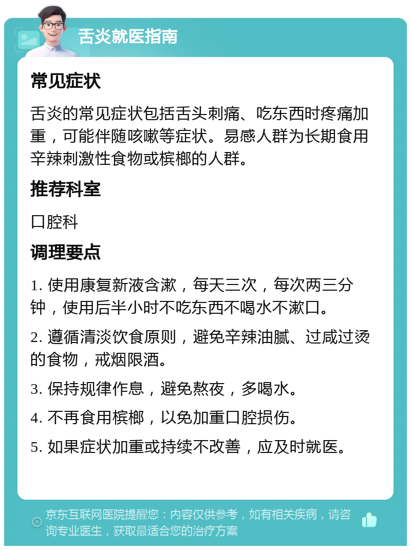 舌炎就医指南 常见症状 舌炎的常见症状包括舌头刺痛、吃东西时疼痛加重，可能伴随咳嗽等症状。易感人群为长期食用辛辣刺激性食物或槟榔的人群。 推荐科室 口腔科 调理要点 1. 使用康复新液含漱，每天三次，每次两三分钟，使用后半小时不吃东西不喝水不漱口。 2. 遵循清淡饮食原则，避免辛辣油腻、过咸过烫的食物，戒烟限酒。 3. 保持规律作息，避免熬夜，多喝水。 4. 不再食用槟榔，以免加重口腔损伤。 5. 如果症状加重或持续不改善，应及时就医。