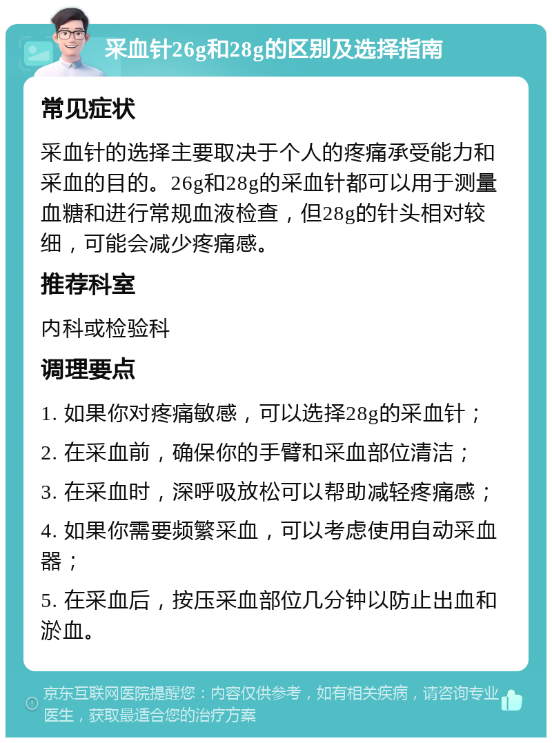 采血针26g和28g的区别及选择指南 常见症状 采血针的选择主要取决于个人的疼痛承受能力和采血的目的。26g和28g的采血针都可以用于测量血糖和进行常规血液检查，但28g的针头相对较细，可能会减少疼痛感。 推荐科室 内科或检验科 调理要点 1. 如果你对疼痛敏感，可以选择28g的采血针； 2. 在采血前，确保你的手臂和采血部位清洁； 3. 在采血时，深呼吸放松可以帮助减轻疼痛感； 4. 如果你需要频繁采血，可以考虑使用自动采血器； 5. 在采血后，按压采血部位几分钟以防止出血和淤血。