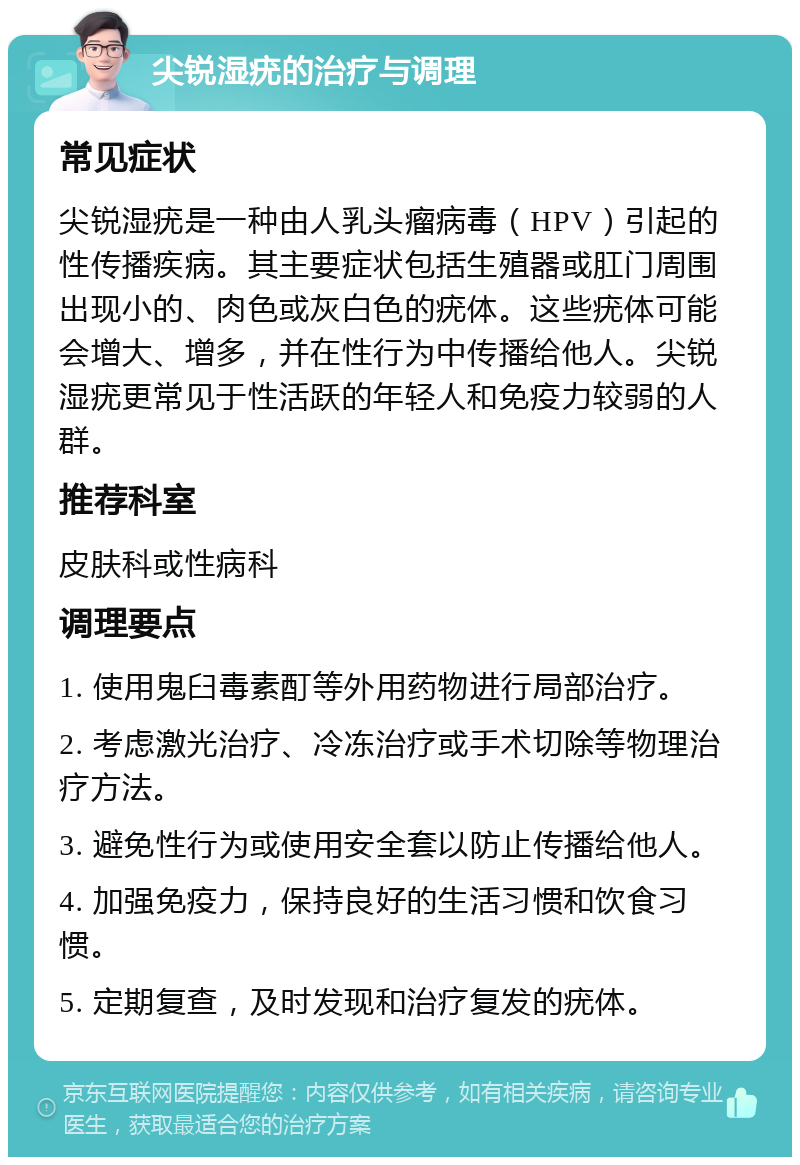 尖锐湿疣的治疗与调理 常见症状 尖锐湿疣是一种由人乳头瘤病毒（HPV）引起的性传播疾病。其主要症状包括生殖器或肛门周围出现小的、肉色或灰白色的疣体。这些疣体可能会增大、增多，并在性行为中传播给他人。尖锐湿疣更常见于性活跃的年轻人和免疫力较弱的人群。 推荐科室 皮肤科或性病科 调理要点 1. 使用鬼臼毒素酊等外用药物进行局部治疗。 2. 考虑激光治疗、冷冻治疗或手术切除等物理治疗方法。 3. 避免性行为或使用安全套以防止传播给他人。 4. 加强免疫力，保持良好的生活习惯和饮食习惯。 5. 定期复查，及时发现和治疗复发的疣体。