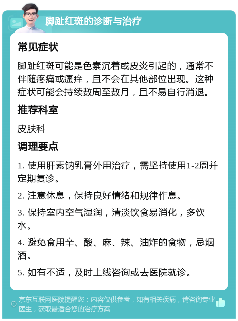 脚趾红斑的诊断与治疗 常见症状 脚趾红斑可能是色素沉着或皮炎引起的，通常不伴随疼痛或瘙痒，且不会在其他部位出现。这种症状可能会持续数周至数月，且不易自行消退。 推荐科室 皮肤科 调理要点 1. 使用肝素钠乳膏外用治疗，需坚持使用1-2周并定期复诊。 2. 注意休息，保持良好情绪和规律作息。 3. 保持室内空气湿润，清淡饮食易消化，多饮水。 4. 避免食用辛、酸、麻、辣、油炸的食物，忌烟酒。 5. 如有不适，及时上线咨询或去医院就诊。