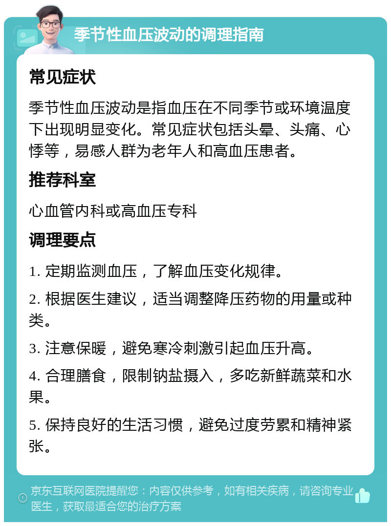 季节性血压波动的调理指南 常见症状 季节性血压波动是指血压在不同季节或环境温度下出现明显变化。常见症状包括头晕、头痛、心悸等，易感人群为老年人和高血压患者。 推荐科室 心血管内科或高血压专科 调理要点 1. 定期监测血压，了解血压变化规律。 2. 根据医生建议，适当调整降压药物的用量或种类。 3. 注意保暖，避免寒冷刺激引起血压升高。 4. 合理膳食，限制钠盐摄入，多吃新鲜蔬菜和水果。 5. 保持良好的生活习惯，避免过度劳累和精神紧张。