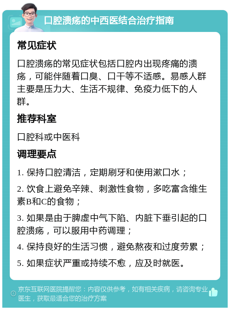 口腔溃疡的中西医结合治疗指南 常见症状 口腔溃疡的常见症状包括口腔内出现疼痛的溃疡，可能伴随着口臭、口干等不适感。易感人群主要是压力大、生活不规律、免疫力低下的人群。 推荐科室 口腔科或中医科 调理要点 1. 保持口腔清洁，定期刷牙和使用漱口水； 2. 饮食上避免辛辣、刺激性食物，多吃富含维生素B和C的食物； 3. 如果是由于脾虚中气下陷、内脏下垂引起的口腔溃疡，可以服用中药调理； 4. 保持良好的生活习惯，避免熬夜和过度劳累； 5. 如果症状严重或持续不愈，应及时就医。