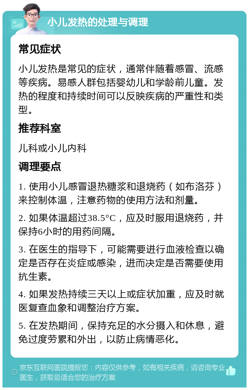 小儿发热的处理与调理 常见症状 小儿发热是常见的症状，通常伴随着感冒、流感等疾病。易感人群包括婴幼儿和学龄前儿童。发热的程度和持续时间可以反映疾病的严重性和类型。 推荐科室 儿科或小儿内科 调理要点 1. 使用小儿感冒退热糖浆和退烧药（如布洛芬）来控制体温，注意药物的使用方法和剂量。 2. 如果体温超过38.5°C，应及时服用退烧药，并保持6小时的用药间隔。 3. 在医生的指导下，可能需要进行血液检查以确定是否存在炎症或感染，进而决定是否需要使用抗生素。 4. 如果发热持续三天以上或症状加重，应及时就医复查血象和调整治疗方案。 5. 在发热期间，保持充足的水分摄入和休息，避免过度劳累和外出，以防止病情恶化。