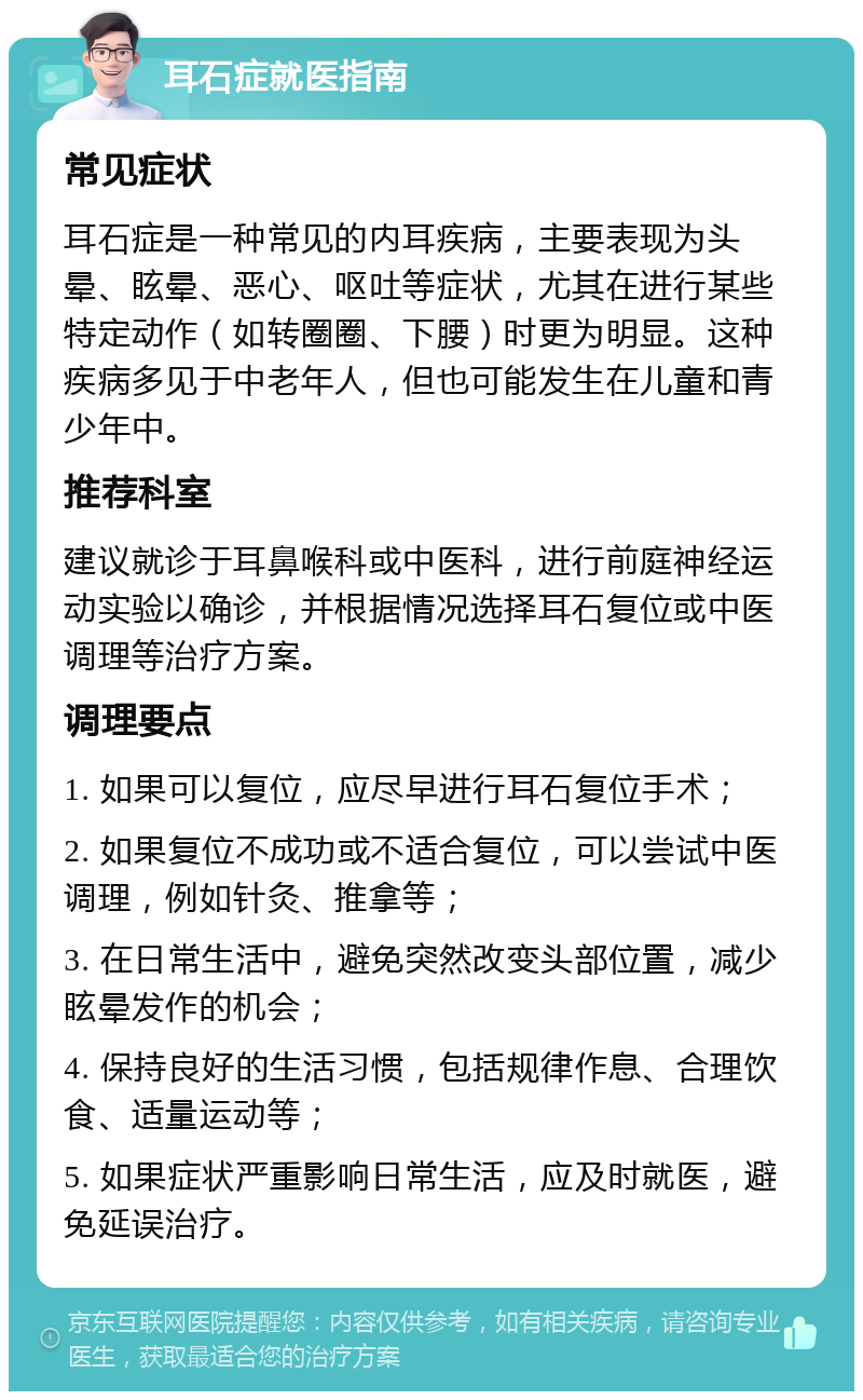 耳石症就医指南 常见症状 耳石症是一种常见的内耳疾病，主要表现为头晕、眩晕、恶心、呕吐等症状，尤其在进行某些特定动作（如转圈圈、下腰）时更为明显。这种疾病多见于中老年人，但也可能发生在儿童和青少年中。 推荐科室 建议就诊于耳鼻喉科或中医科，进行前庭神经运动实验以确诊，并根据情况选择耳石复位或中医调理等治疗方案。 调理要点 1. 如果可以复位，应尽早进行耳石复位手术； 2. 如果复位不成功或不适合复位，可以尝试中医调理，例如针灸、推拿等； 3. 在日常生活中，避免突然改变头部位置，减少眩晕发作的机会； 4. 保持良好的生活习惯，包括规律作息、合理饮食、适量运动等； 5. 如果症状严重影响日常生活，应及时就医，避免延误治疗。