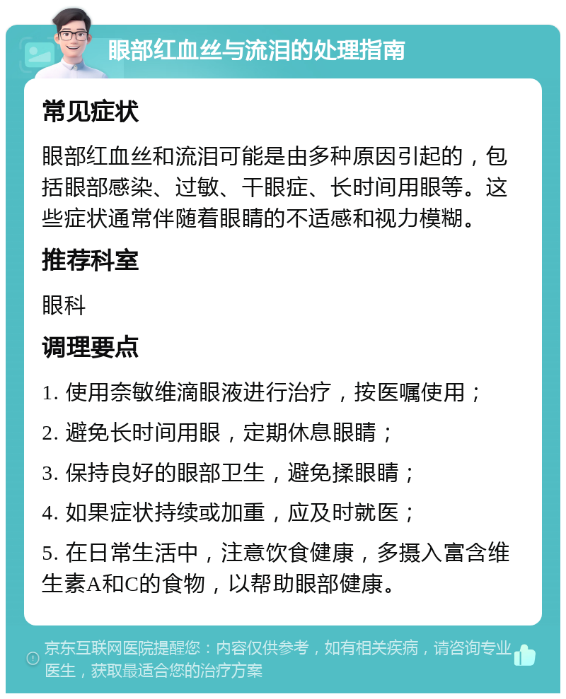 眼部红血丝与流泪的处理指南 常见症状 眼部红血丝和流泪可能是由多种原因引起的，包括眼部感染、过敏、干眼症、长时间用眼等。这些症状通常伴随着眼睛的不适感和视力模糊。 推荐科室 眼科 调理要点 1. 使用奈敏维滴眼液进行治疗，按医嘱使用； 2. 避免长时间用眼，定期休息眼睛； 3. 保持良好的眼部卫生，避免揉眼睛； 4. 如果症状持续或加重，应及时就医； 5. 在日常生活中，注意饮食健康，多摄入富含维生素A和C的食物，以帮助眼部健康。