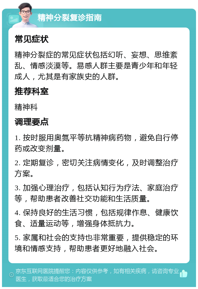 精神分裂复诊指南 常见症状 精神分裂症的常见症状包括幻听、妄想、思维紊乱、情感淡漠等。易感人群主要是青少年和年轻成人，尤其是有家族史的人群。 推荐科室 精神科 调理要点 1. 按时服用奥氮平等抗精神病药物，避免自行停药或改变剂量。 2. 定期复诊，密切关注病情变化，及时调整治疗方案。 3. 加强心理治疗，包括认知行为疗法、家庭治疗等，帮助患者改善社交功能和生活质量。 4. 保持良好的生活习惯，包括规律作息、健康饮食、适量运动等，增强身体抵抗力。 5. 家属和社会的支持也非常重要，提供稳定的环境和情感支持，帮助患者更好地融入社会。