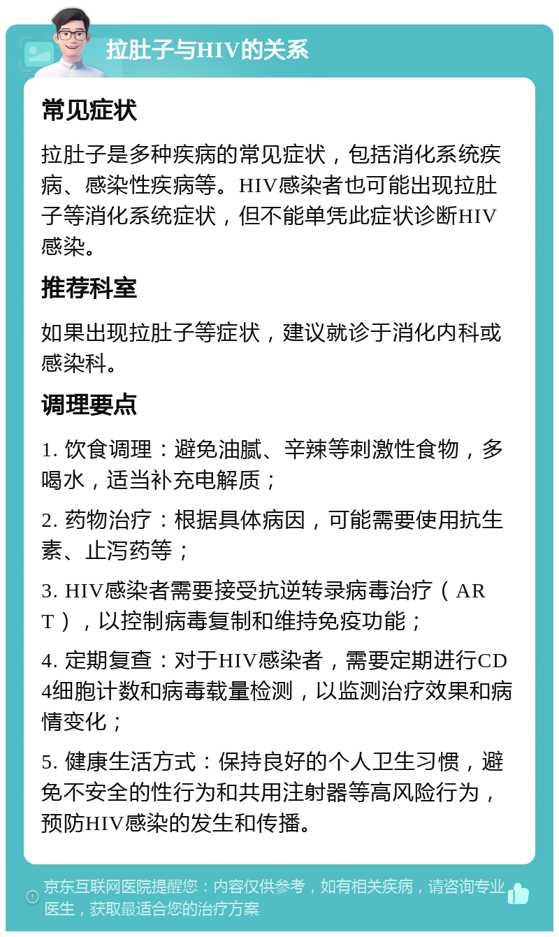 拉肚子与HIV的关系 常见症状 拉肚子是多种疾病的常见症状，包括消化系统疾病、感染性疾病等。HIV感染者也可能出现拉肚子等消化系统症状，但不能单凭此症状诊断HIV感染。 推荐科室 如果出现拉肚子等症状，建议就诊于消化内科或感染科。 调理要点 1. 饮食调理：避免油腻、辛辣等刺激性食物，多喝水，适当补充电解质； 2. 药物治疗：根据具体病因，可能需要使用抗生素、止泻药等； 3. HIV感染者需要接受抗逆转录病毒治疗（ART），以控制病毒复制和维持免疫功能； 4. 定期复查：对于HIV感染者，需要定期进行CD4细胞计数和病毒载量检测，以监测治疗效果和病情变化； 5. 健康生活方式：保持良好的个人卫生习惯，避免不安全的性行为和共用注射器等高风险行为，预防HIV感染的发生和传播。