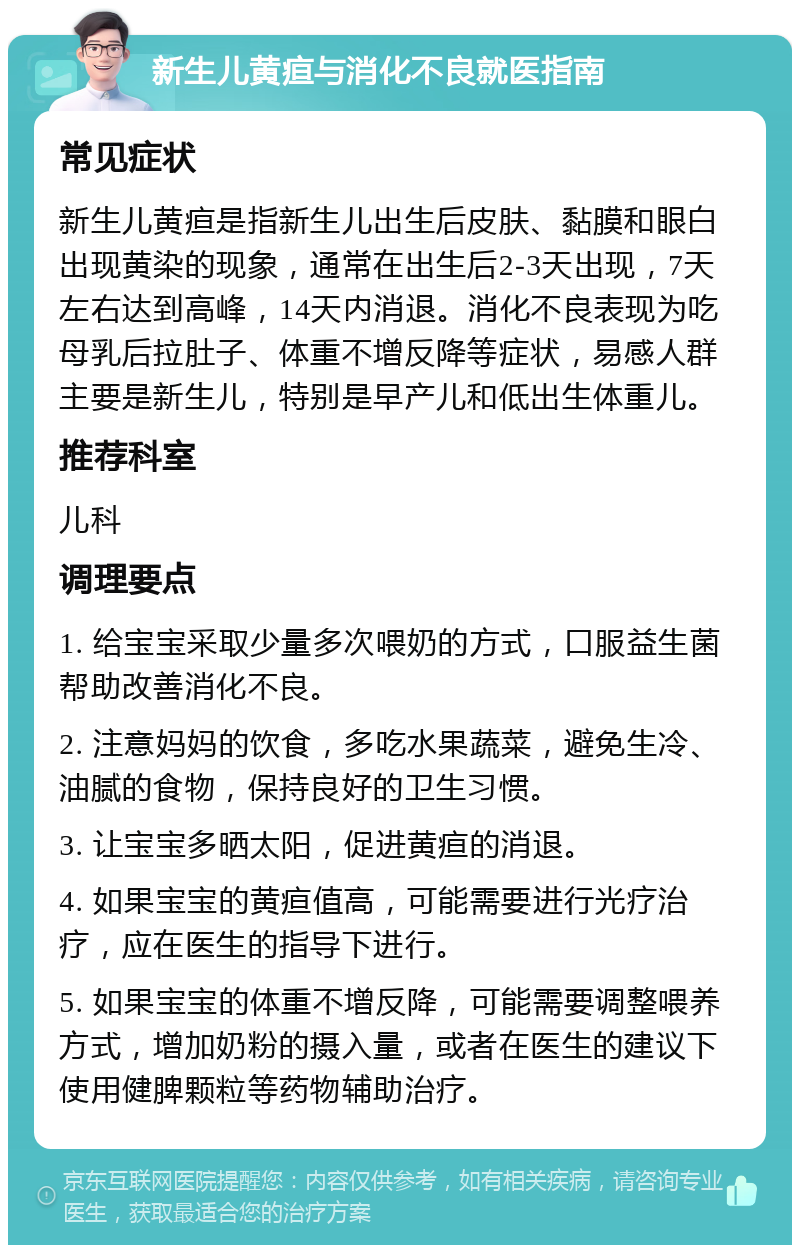 新生儿黄疸与消化不良就医指南 常见症状 新生儿黄疸是指新生儿出生后皮肤、黏膜和眼白出现黄染的现象，通常在出生后2-3天出现，7天左右达到高峰，14天内消退。消化不良表现为吃母乳后拉肚子、体重不增反降等症状，易感人群主要是新生儿，特别是早产儿和低出生体重儿。 推荐科室 儿科 调理要点 1. 给宝宝采取少量多次喂奶的方式，口服益生菌帮助改善消化不良。 2. 注意妈妈的饮食，多吃水果蔬菜，避免生冷、油腻的食物，保持良好的卫生习惯。 3. 让宝宝多晒太阳，促进黄疸的消退。 4. 如果宝宝的黄疸值高，可能需要进行光疗治疗，应在医生的指导下进行。 5. 如果宝宝的体重不增反降，可能需要调整喂养方式，增加奶粉的摄入量，或者在医生的建议下使用健脾颗粒等药物辅助治疗。