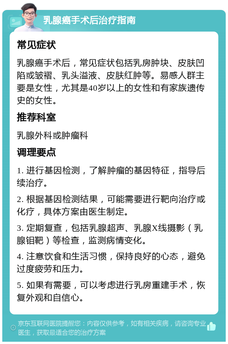 乳腺癌手术后治疗指南 常见症状 乳腺癌手术后，常见症状包括乳房肿块、皮肤凹陷或皱褶、乳头溢液、皮肤红肿等。易感人群主要是女性，尤其是40岁以上的女性和有家族遗传史的女性。 推荐科室 乳腺外科或肿瘤科 调理要点 1. 进行基因检测，了解肿瘤的基因特征，指导后续治疗。 2. 根据基因检测结果，可能需要进行靶向治疗或化疗，具体方案由医生制定。 3. 定期复查，包括乳腺超声、乳腺X线摄影（乳腺钼靶）等检查，监测病情变化。 4. 注意饮食和生活习惯，保持良好的心态，避免过度疲劳和压力。 5. 如果有需要，可以考虑进行乳房重建手术，恢复外观和自信心。