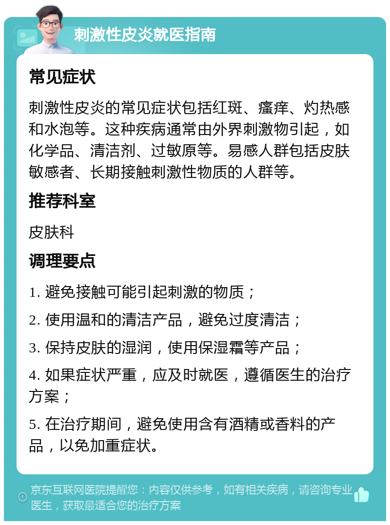 刺激性皮炎就医指南 常见症状 刺激性皮炎的常见症状包括红斑、瘙痒、灼热感和水泡等。这种疾病通常由外界刺激物引起，如化学品、清洁剂、过敏原等。易感人群包括皮肤敏感者、长期接触刺激性物质的人群等。 推荐科室 皮肤科 调理要点 1. 避免接触可能引起刺激的物质； 2. 使用温和的清洁产品，避免过度清洁； 3. 保持皮肤的湿润，使用保湿霜等产品； 4. 如果症状严重，应及时就医，遵循医生的治疗方案； 5. 在治疗期间，避免使用含有酒精或香料的产品，以免加重症状。