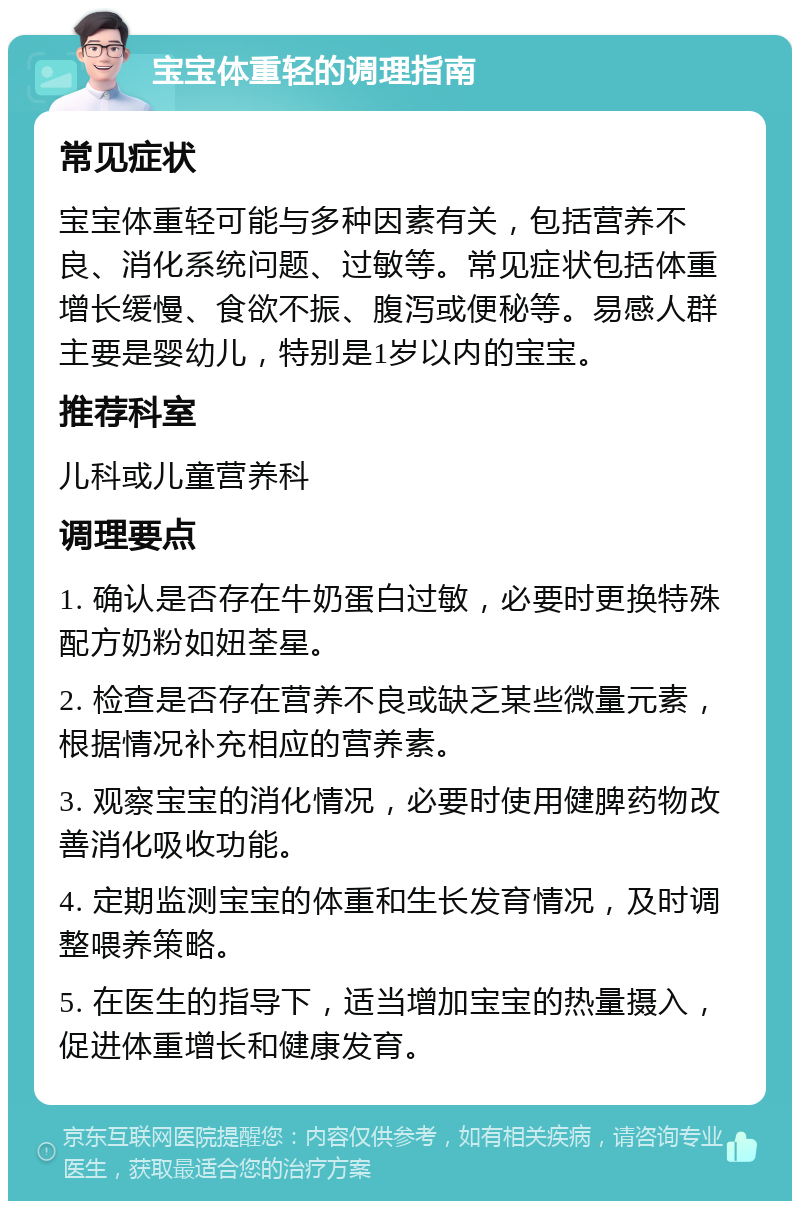 宝宝体重轻的调理指南 常见症状 宝宝体重轻可能与多种因素有关，包括营养不良、消化系统问题、过敏等。常见症状包括体重增长缓慢、食欲不振、腹泻或便秘等。易感人群主要是婴幼儿，特别是1岁以内的宝宝。 推荐科室 儿科或儿童营养科 调理要点 1. 确认是否存在牛奶蛋白过敏，必要时更换特殊配方奶粉如妞荃星。 2. 检查是否存在营养不良或缺乏某些微量元素，根据情况补充相应的营养素。 3. 观察宝宝的消化情况，必要时使用健脾药物改善消化吸收功能。 4. 定期监测宝宝的体重和生长发育情况，及时调整喂养策略。 5. 在医生的指导下，适当增加宝宝的热量摄入，促进体重增长和健康发育。