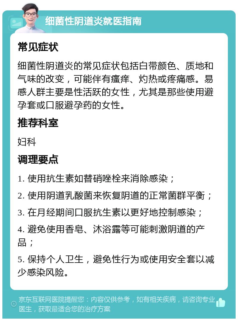 细菌性阴道炎就医指南 常见症状 细菌性阴道炎的常见症状包括白带颜色、质地和气味的改变，可能伴有瘙痒、灼热或疼痛感。易感人群主要是性活跃的女性，尤其是那些使用避孕套或口服避孕药的女性。 推荐科室 妇科 调理要点 1. 使用抗生素如替硝唑栓来消除感染； 2. 使用阴道乳酸菌来恢复阴道的正常菌群平衡； 3. 在月经期间口服抗生素以更好地控制感染； 4. 避免使用香皂、沐浴露等可能刺激阴道的产品； 5. 保持个人卫生，避免性行为或使用安全套以减少感染风险。