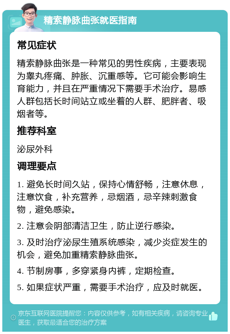 精索静脉曲张就医指南 常见症状 精索静脉曲张是一种常见的男性疾病，主要表现为睾丸疼痛、肿胀、沉重感等。它可能会影响生育能力，并且在严重情况下需要手术治疗。易感人群包括长时间站立或坐着的人群、肥胖者、吸烟者等。 推荐科室 泌尿外科 调理要点 1. 避免长时间久站，保持心情舒畅，注意休息，注意饮食，补充营养，忌烟酒，忌辛辣刺激食物，避免感染。 2. 注意会阴部清洁卫生，防止逆行感染。 3. 及时治疗泌尿生殖系统感染，减少炎症发生的机会，避免加重精索静脉曲张。 4. 节制房事，多穿紧身内裤，定期检查。 5. 如果症状严重，需要手术治疗，应及时就医。