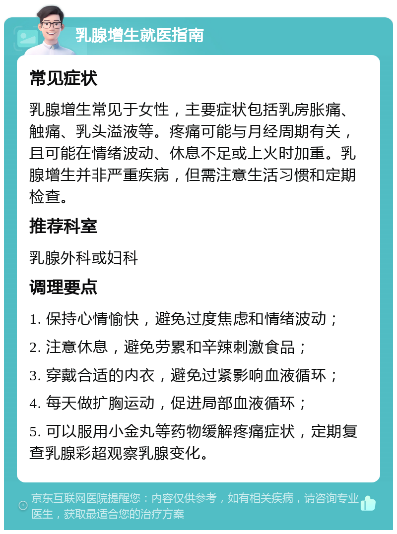 乳腺增生就医指南 常见症状 乳腺增生常见于女性，主要症状包括乳房胀痛、触痛、乳头溢液等。疼痛可能与月经周期有关，且可能在情绪波动、休息不足或上火时加重。乳腺增生并非严重疾病，但需注意生活习惯和定期检查。 推荐科室 乳腺外科或妇科 调理要点 1. 保持心情愉快，避免过度焦虑和情绪波动； 2. 注意休息，避免劳累和辛辣刺激食品； 3. 穿戴合适的内衣，避免过紧影响血液循环； 4. 每天做扩胸运动，促进局部血液循环； 5. 可以服用小金丸等药物缓解疼痛症状，定期复查乳腺彩超观察乳腺变化。