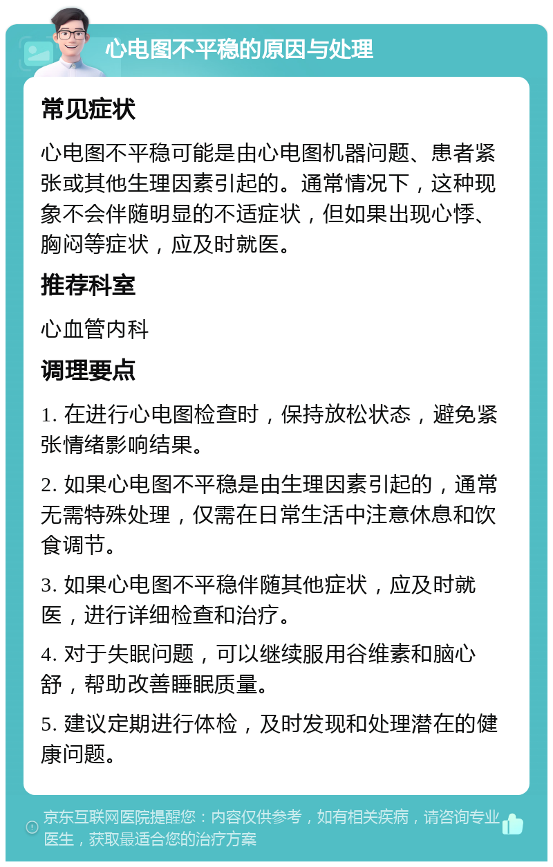 心电图不平稳的原因与处理 常见症状 心电图不平稳可能是由心电图机器问题、患者紧张或其他生理因素引起的。通常情况下，这种现象不会伴随明显的不适症状，但如果出现心悸、胸闷等症状，应及时就医。 推荐科室 心血管内科 调理要点 1. 在进行心电图检查时，保持放松状态，避免紧张情绪影响结果。 2. 如果心电图不平稳是由生理因素引起的，通常无需特殊处理，仅需在日常生活中注意休息和饮食调节。 3. 如果心电图不平稳伴随其他症状，应及时就医，进行详细检查和治疗。 4. 对于失眠问题，可以继续服用谷维素和脑心舒，帮助改善睡眠质量。 5. 建议定期进行体检，及时发现和处理潜在的健康问题。