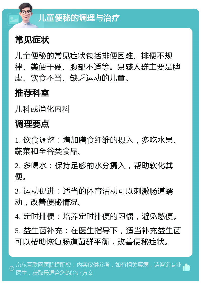 儿童便秘的调理与治疗 常见症状 儿童便秘的常见症状包括排便困难、排便不规律、粪便干硬、腹部不适等。易感人群主要是脾虚、饮食不当、缺乏运动的儿童。 推荐科室 儿科或消化内科 调理要点 1. 饮食调整：增加膳食纤维的摄入，多吃水果、蔬菜和全谷类食品。 2. 多喝水：保持足够的水分摄入，帮助软化粪便。 3. 运动促进：适当的体育活动可以刺激肠道蠕动，改善便秘情况。 4. 定时排便：培养定时排便的习惯，避免憋便。 5. 益生菌补充：在医生指导下，适当补充益生菌可以帮助恢复肠道菌群平衡，改善便秘症状。