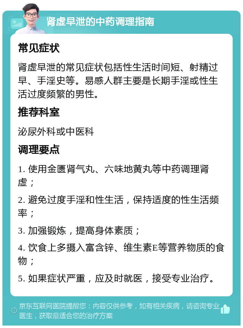 肾虚早泄的中药调理指南 常见症状 肾虚早泄的常见症状包括性生活时间短、射精过早、手淫史等。易感人群主要是长期手淫或性生活过度频繁的男性。 推荐科室 泌尿外科或中医科 调理要点 1. 使用金匮肾气丸、六味地黄丸等中药调理肾虚； 2. 避免过度手淫和性生活，保持适度的性生活频率； 3. 加强锻炼，提高身体素质； 4. 饮食上多摄入富含锌、维生素E等营养物质的食物； 5. 如果症状严重，应及时就医，接受专业治疗。