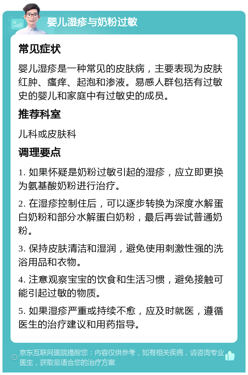 婴儿湿疹与奶粉过敏 常见症状 婴儿湿疹是一种常见的皮肤病，主要表现为皮肤红肿、瘙痒、起泡和渗液。易感人群包括有过敏史的婴儿和家庭中有过敏史的成员。 推荐科室 儿科或皮肤科 调理要点 1. 如果怀疑是奶粉过敏引起的湿疹，应立即更换为氨基酸奶粉进行治疗。 2. 在湿疹控制住后，可以逐步转换为深度水解蛋白奶粉和部分水解蛋白奶粉，最后再尝试普通奶粉。 3. 保持皮肤清洁和湿润，避免使用刺激性强的洗浴用品和衣物。 4. 注意观察宝宝的饮食和生活习惯，避免接触可能引起过敏的物质。 5. 如果湿疹严重或持续不愈，应及时就医，遵循医生的治疗建议和用药指导。