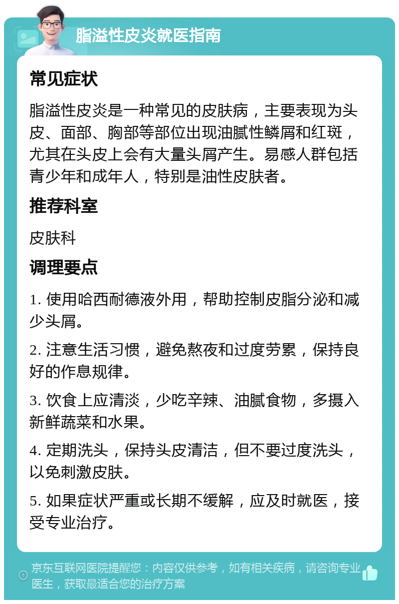 脂溢性皮炎就医指南 常见症状 脂溢性皮炎是一种常见的皮肤病，主要表现为头皮、面部、胸部等部位出现油腻性鳞屑和红斑，尤其在头皮上会有大量头屑产生。易感人群包括青少年和成年人，特别是油性皮肤者。 推荐科室 皮肤科 调理要点 1. 使用哈西耐德液外用，帮助控制皮脂分泌和减少头屑。 2. 注意生活习惯，避免熬夜和过度劳累，保持良好的作息规律。 3. 饮食上应清淡，少吃辛辣、油腻食物，多摄入新鲜蔬菜和水果。 4. 定期洗头，保持头皮清洁，但不要过度洗头，以免刺激皮肤。 5. 如果症状严重或长期不缓解，应及时就医，接受专业治疗。