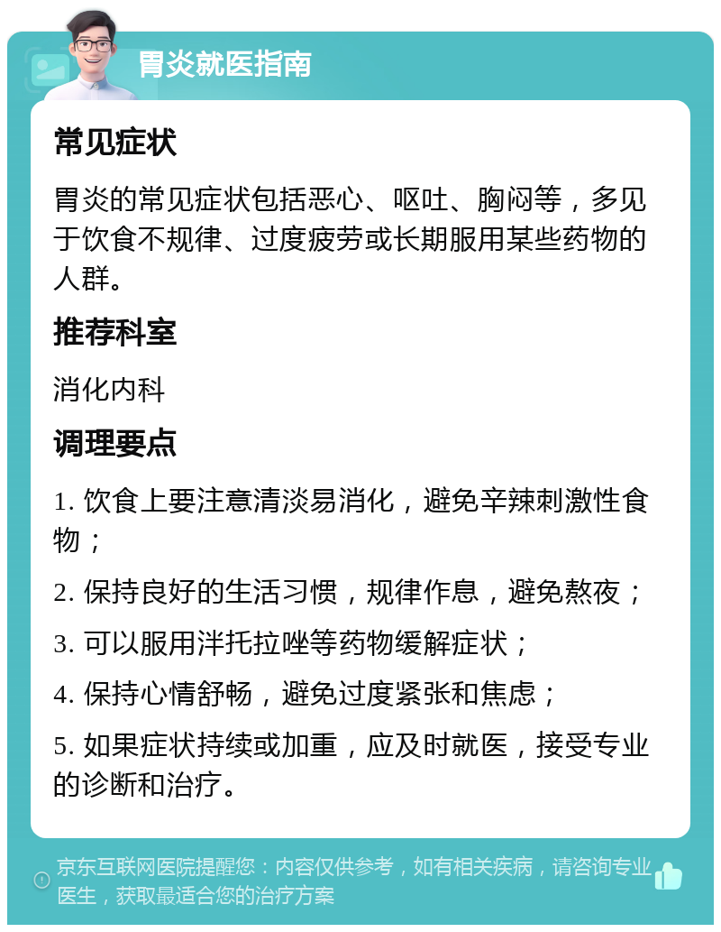 胃炎就医指南 常见症状 胃炎的常见症状包括恶心、呕吐、胸闷等，多见于饮食不规律、过度疲劳或长期服用某些药物的人群。 推荐科室 消化内科 调理要点 1. 饮食上要注意清淡易消化，避免辛辣刺激性食物； 2. 保持良好的生活习惯，规律作息，避免熬夜； 3. 可以服用泮托拉唑等药物缓解症状； 4. 保持心情舒畅，避免过度紧张和焦虑； 5. 如果症状持续或加重，应及时就医，接受专业的诊断和治疗。