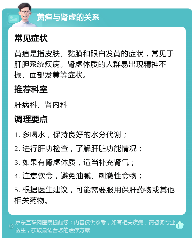 黄疸与肾虚的关系 常见症状 黄疸是指皮肤、黏膜和眼白发黄的症状，常见于肝胆系统疾病。肾虚体质的人群易出现精神不振、面部发黄等症状。 推荐科室 肝病科、肾内科 调理要点 1. 多喝水，保持良好的水分代谢； 2. 进行肝功检查，了解肝脏功能情况； 3. 如果有肾虚体质，适当补充肾气； 4. 注意饮食，避免油腻、刺激性食物； 5. 根据医生建议，可能需要服用保肝药物或其他相关药物。