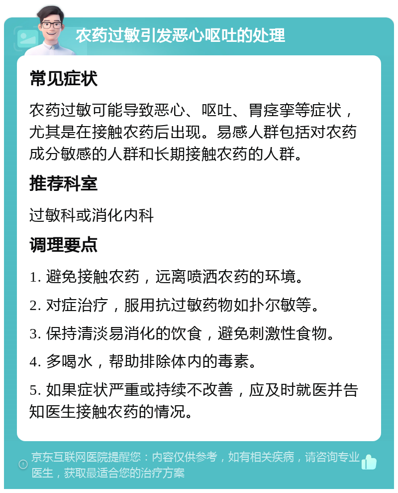 农药过敏引发恶心呕吐的处理 常见症状 农药过敏可能导致恶心、呕吐、胃痉挛等症状，尤其是在接触农药后出现。易感人群包括对农药成分敏感的人群和长期接触农药的人群。 推荐科室 过敏科或消化内科 调理要点 1. 避免接触农药，远离喷洒农药的环境。 2. 对症治疗，服用抗过敏药物如扑尔敏等。 3. 保持清淡易消化的饮食，避免刺激性食物。 4. 多喝水，帮助排除体内的毒素。 5. 如果症状严重或持续不改善，应及时就医并告知医生接触农药的情况。