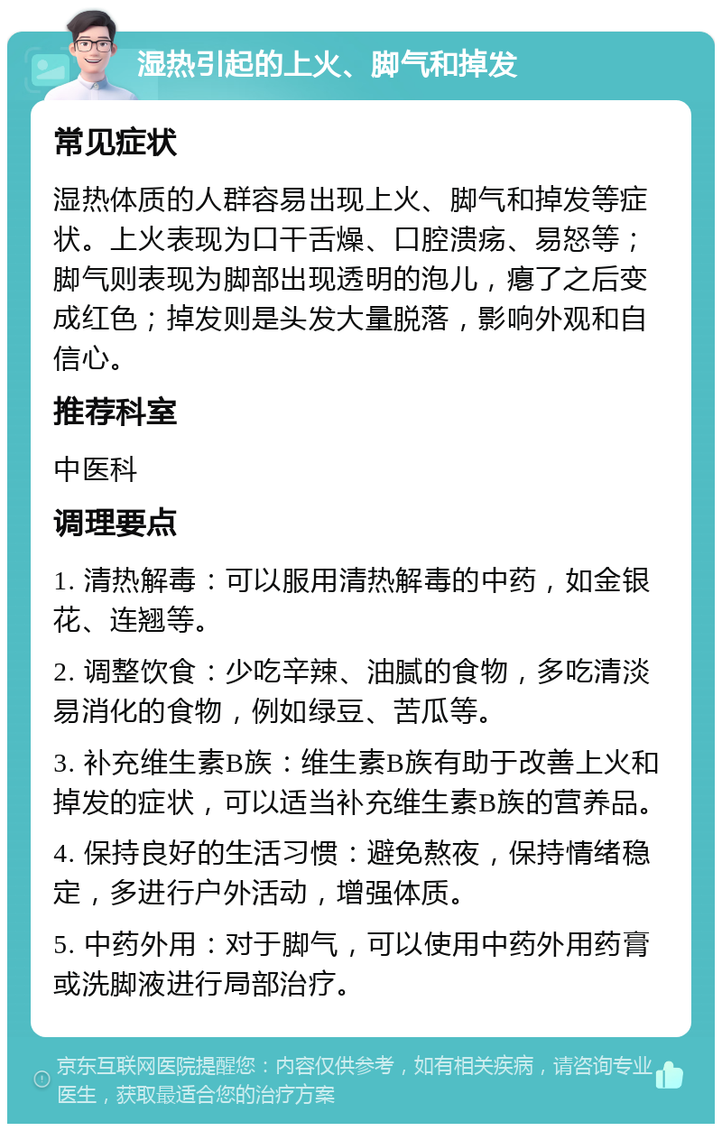 湿热引起的上火、脚气和掉发 常见症状 湿热体质的人群容易出现上火、脚气和掉发等症状。上火表现为口干舌燥、口腔溃疡、易怒等；脚气则表现为脚部出现透明的泡儿，瘪了之后变成红色；掉发则是头发大量脱落，影响外观和自信心。 推荐科室 中医科 调理要点 1. 清热解毒：可以服用清热解毒的中药，如金银花、连翘等。 2. 调整饮食：少吃辛辣、油腻的食物，多吃清淡易消化的食物，例如绿豆、苦瓜等。 3. 补充维生素B族：维生素B族有助于改善上火和掉发的症状，可以适当补充维生素B族的营养品。 4. 保持良好的生活习惯：避免熬夜，保持情绪稳定，多进行户外活动，增强体质。 5. 中药外用：对于脚气，可以使用中药外用药膏或洗脚液进行局部治疗。