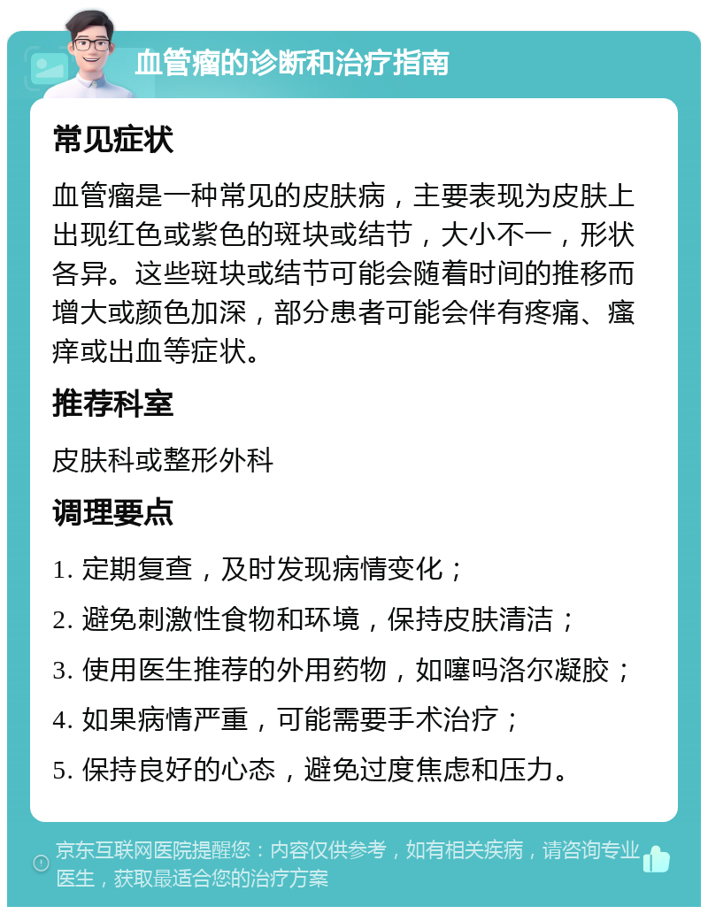 血管瘤的诊断和治疗指南 常见症状 血管瘤是一种常见的皮肤病，主要表现为皮肤上出现红色或紫色的斑块或结节，大小不一，形状各异。这些斑块或结节可能会随着时间的推移而增大或颜色加深，部分患者可能会伴有疼痛、瘙痒或出血等症状。 推荐科室 皮肤科或整形外科 调理要点 1. 定期复查，及时发现病情变化； 2. 避免刺激性食物和环境，保持皮肤清洁； 3. 使用医生推荐的外用药物，如噻吗洛尔凝胶； 4. 如果病情严重，可能需要手术治疗； 5. 保持良好的心态，避免过度焦虑和压力。