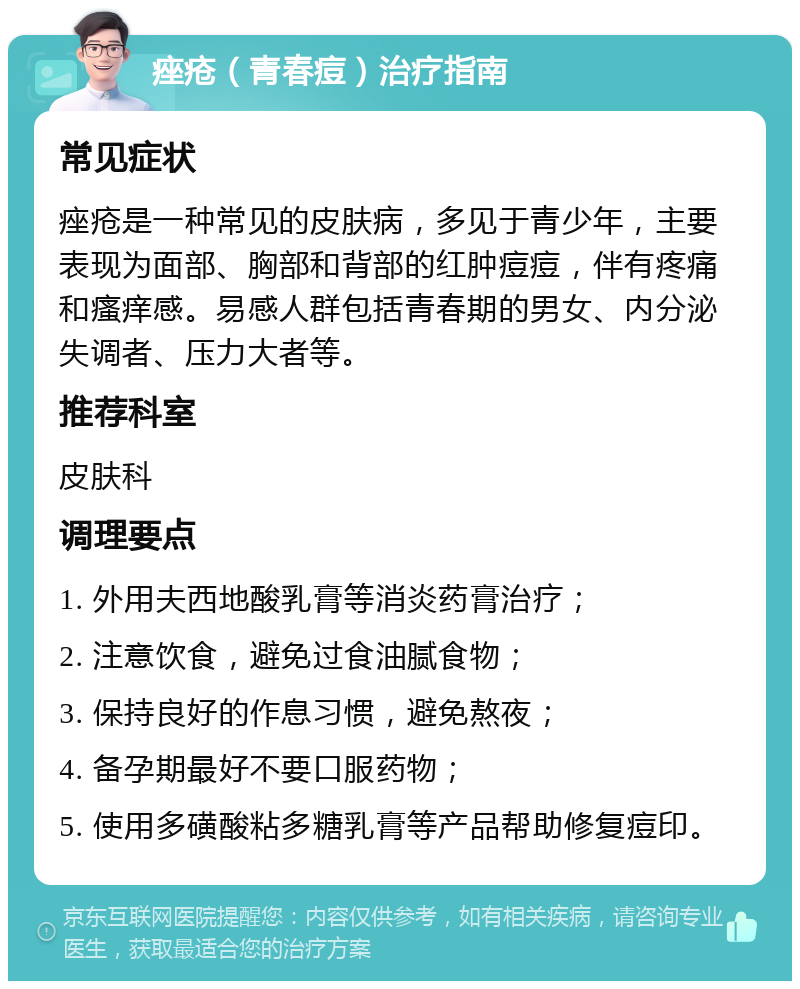 痤疮（青春痘）治疗指南 常见症状 痤疮是一种常见的皮肤病，多见于青少年，主要表现为面部、胸部和背部的红肿痘痘，伴有疼痛和瘙痒感。易感人群包括青春期的男女、内分泌失调者、压力大者等。 推荐科室 皮肤科 调理要点 1. 外用夫西地酸乳膏等消炎药膏治疗； 2. 注意饮食，避免过食油腻食物； 3. 保持良好的作息习惯，避免熬夜； 4. 备孕期最好不要口服药物； 5. 使用多磺酸粘多糖乳膏等产品帮助修复痘印。