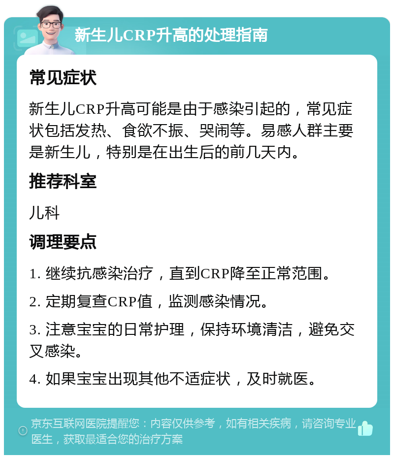 新生儿CRP升高的处理指南 常见症状 新生儿CRP升高可能是由于感染引起的，常见症状包括发热、食欲不振、哭闹等。易感人群主要是新生儿，特别是在出生后的前几天内。 推荐科室 儿科 调理要点 1. 继续抗感染治疗，直到CRP降至正常范围。 2. 定期复查CRP值，监测感染情况。 3. 注意宝宝的日常护理，保持环境清洁，避免交叉感染。 4. 如果宝宝出现其他不适症状，及时就医。