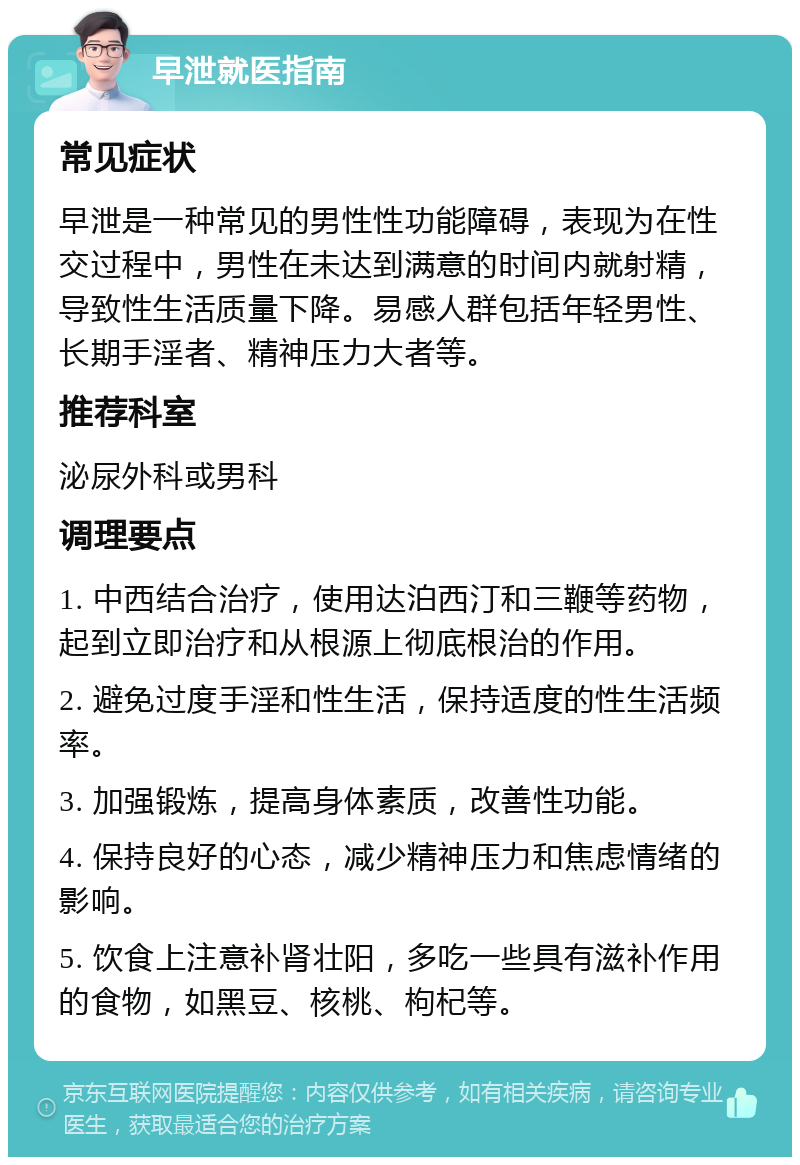 早泄就医指南 常见症状 早泄是一种常见的男性性功能障碍，表现为在性交过程中，男性在未达到满意的时间内就射精，导致性生活质量下降。易感人群包括年轻男性、长期手淫者、精神压力大者等。 推荐科室 泌尿外科或男科 调理要点 1. 中西结合治疗，使用达泊西汀和三鞭等药物，起到立即治疗和从根源上彻底根治的作用。 2. 避免过度手淫和性生活，保持适度的性生活频率。 3. 加强锻炼，提高身体素质，改善性功能。 4. 保持良好的心态，减少精神压力和焦虑情绪的影响。 5. 饮食上注意补肾壮阳，多吃一些具有滋补作用的食物，如黑豆、核桃、枸杞等。