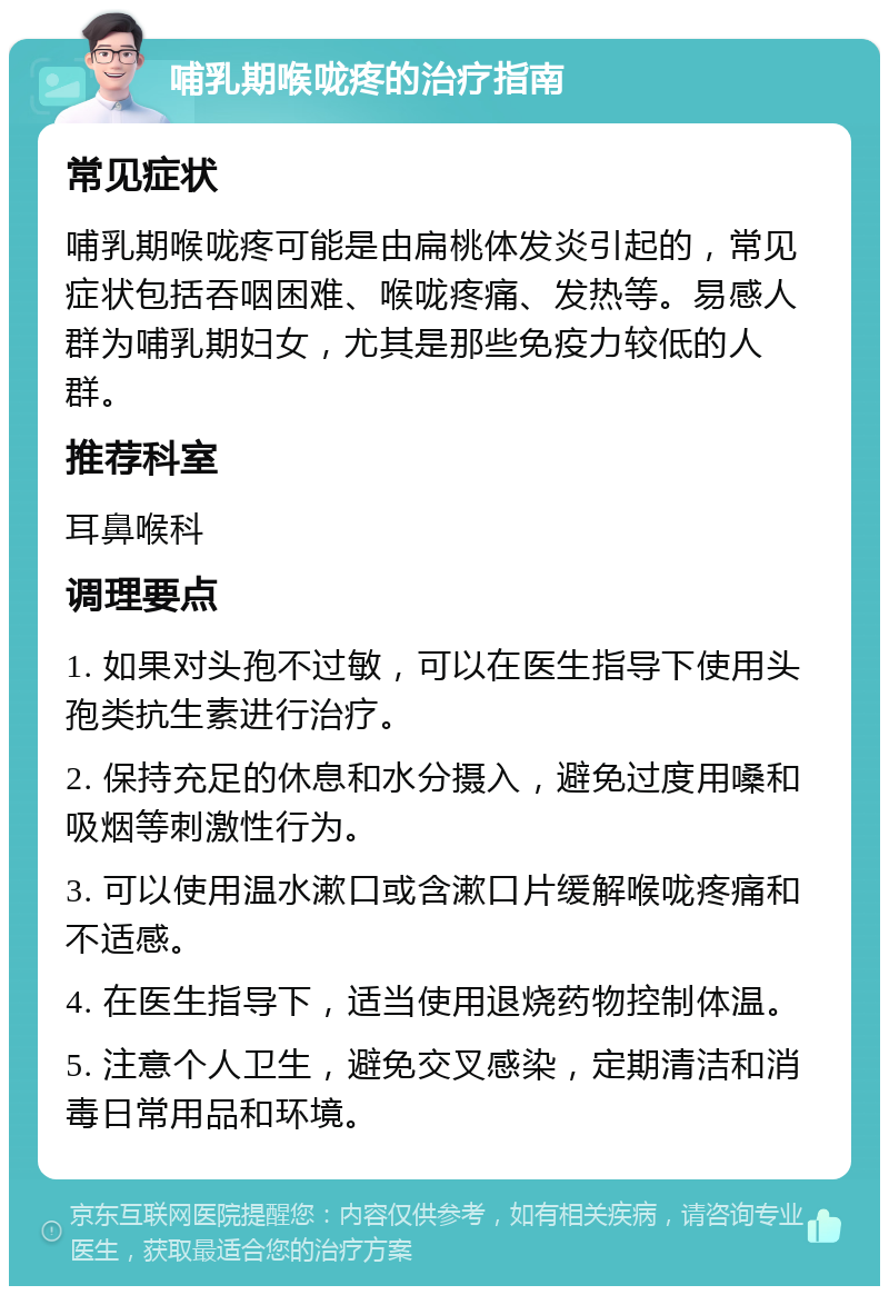 哺乳期喉咙疼的治疗指南 常见症状 哺乳期喉咙疼可能是由扁桃体发炎引起的，常见症状包括吞咽困难、喉咙疼痛、发热等。易感人群为哺乳期妇女，尤其是那些免疫力较低的人群。 推荐科室 耳鼻喉科 调理要点 1. 如果对头孢不过敏，可以在医生指导下使用头孢类抗生素进行治疗。 2. 保持充足的休息和水分摄入，避免过度用嗓和吸烟等刺激性行为。 3. 可以使用温水漱口或含漱口片缓解喉咙疼痛和不适感。 4. 在医生指导下，适当使用退烧药物控制体温。 5. 注意个人卫生，避免交叉感染，定期清洁和消毒日常用品和环境。