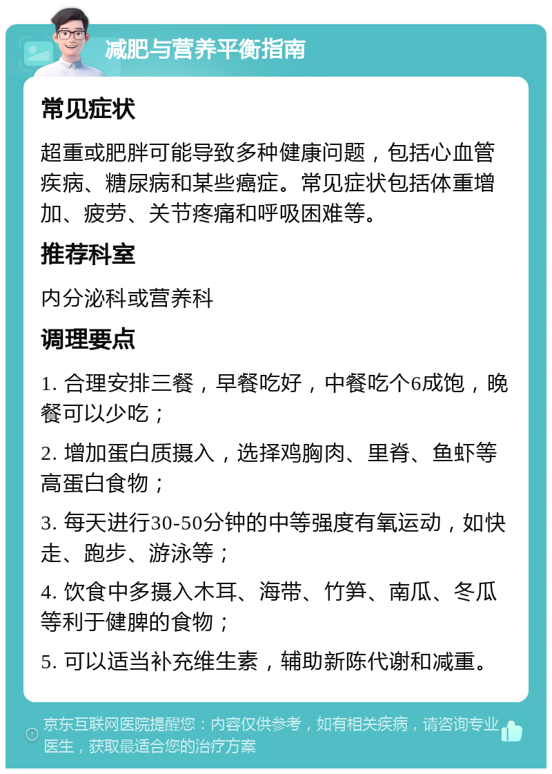 减肥与营养平衡指南 常见症状 超重或肥胖可能导致多种健康问题，包括心血管疾病、糖尿病和某些癌症。常见症状包括体重增加、疲劳、关节疼痛和呼吸困难等。 推荐科室 内分泌科或营养科 调理要点 1. 合理安排三餐，早餐吃好，中餐吃个6成饱，晚餐可以少吃； 2. 增加蛋白质摄入，选择鸡胸肉、里脊、鱼虾等高蛋白食物； 3. 每天进行30-50分钟的中等强度有氧运动，如快走、跑步、游泳等； 4. 饮食中多摄入木耳、海带、竹笋、南瓜、冬瓜等利于健脾的食物； 5. 可以适当补充维生素，辅助新陈代谢和减重。