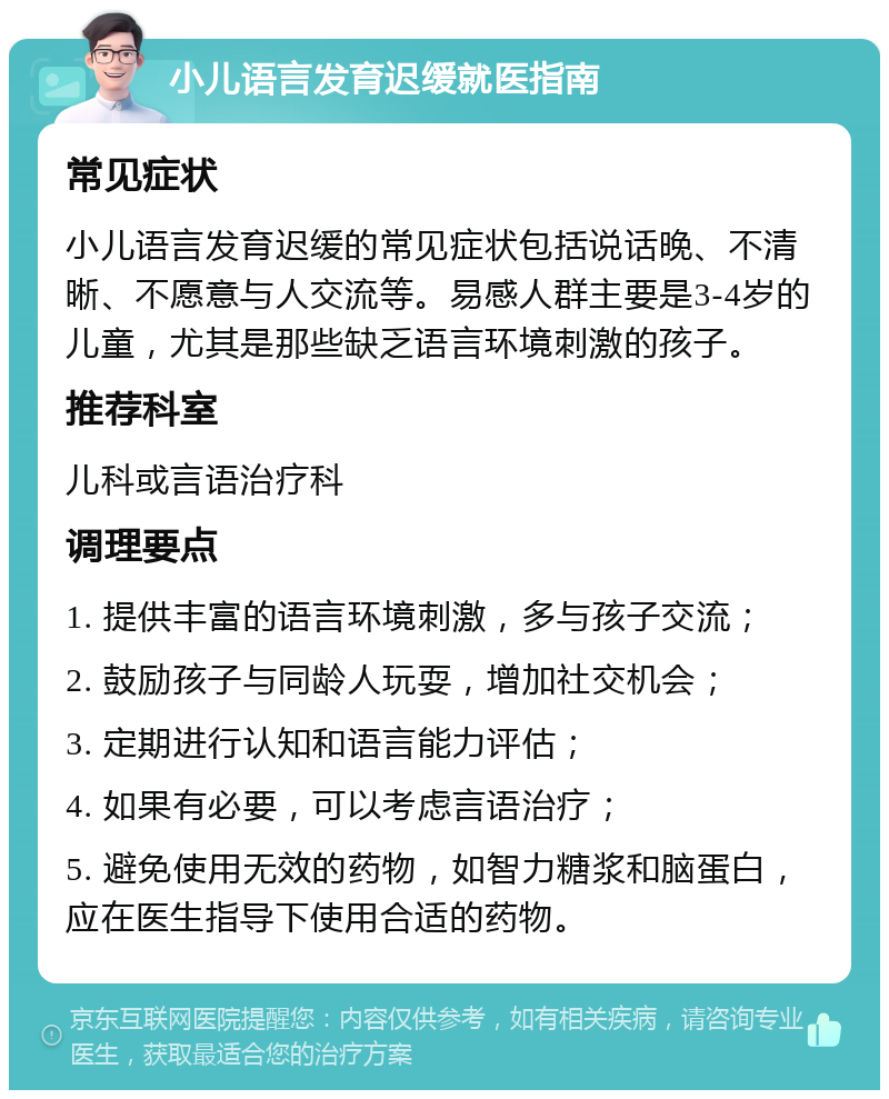 小儿语言发育迟缓就医指南 常见症状 小儿语言发育迟缓的常见症状包括说话晚、不清晰、不愿意与人交流等。易感人群主要是3-4岁的儿童，尤其是那些缺乏语言环境刺激的孩子。 推荐科室 儿科或言语治疗科 调理要点 1. 提供丰富的语言环境刺激，多与孩子交流； 2. 鼓励孩子与同龄人玩耍，增加社交机会； 3. 定期进行认知和语言能力评估； 4. 如果有必要，可以考虑言语治疗； 5. 避免使用无效的药物，如智力糖浆和脑蛋白，应在医生指导下使用合适的药物。