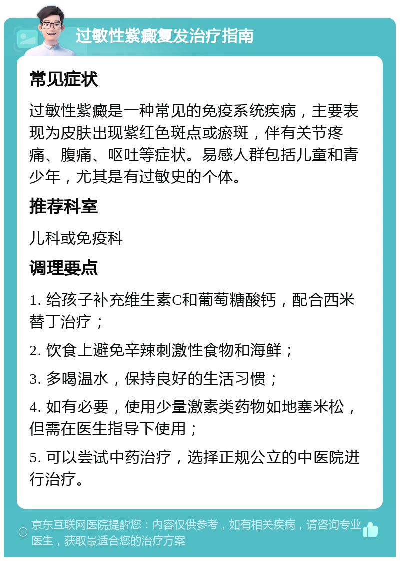 过敏性紫癜复发治疗指南 常见症状 过敏性紫癜是一种常见的免疫系统疾病，主要表现为皮肤出现紫红色斑点或瘀斑，伴有关节疼痛、腹痛、呕吐等症状。易感人群包括儿童和青少年，尤其是有过敏史的个体。 推荐科室 儿科或免疫科 调理要点 1. 给孩子补充维生素C和葡萄糖酸钙，配合西米替丁治疗； 2. 饮食上避免辛辣刺激性食物和海鲜； 3. 多喝温水，保持良好的生活习惯； 4. 如有必要，使用少量激素类药物如地塞米松，但需在医生指导下使用； 5. 可以尝试中药治疗，选择正规公立的中医院进行治疗。