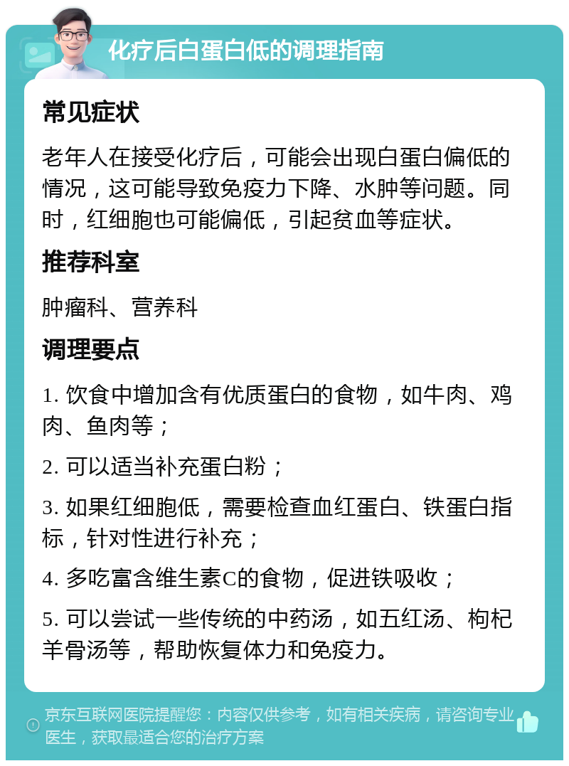 化疗后白蛋白低的调理指南 常见症状 老年人在接受化疗后，可能会出现白蛋白偏低的情况，这可能导致免疫力下降、水肿等问题。同时，红细胞也可能偏低，引起贫血等症状。 推荐科室 肿瘤科、营养科 调理要点 1. 饮食中增加含有优质蛋白的食物，如牛肉、鸡肉、鱼肉等； 2. 可以适当补充蛋白粉； 3. 如果红细胞低，需要检查血红蛋白、铁蛋白指标，针对性进行补充； 4. 多吃富含维生素C的食物，促进铁吸收； 5. 可以尝试一些传统的中药汤，如五红汤、枸杞羊骨汤等，帮助恢复体力和免疫力。