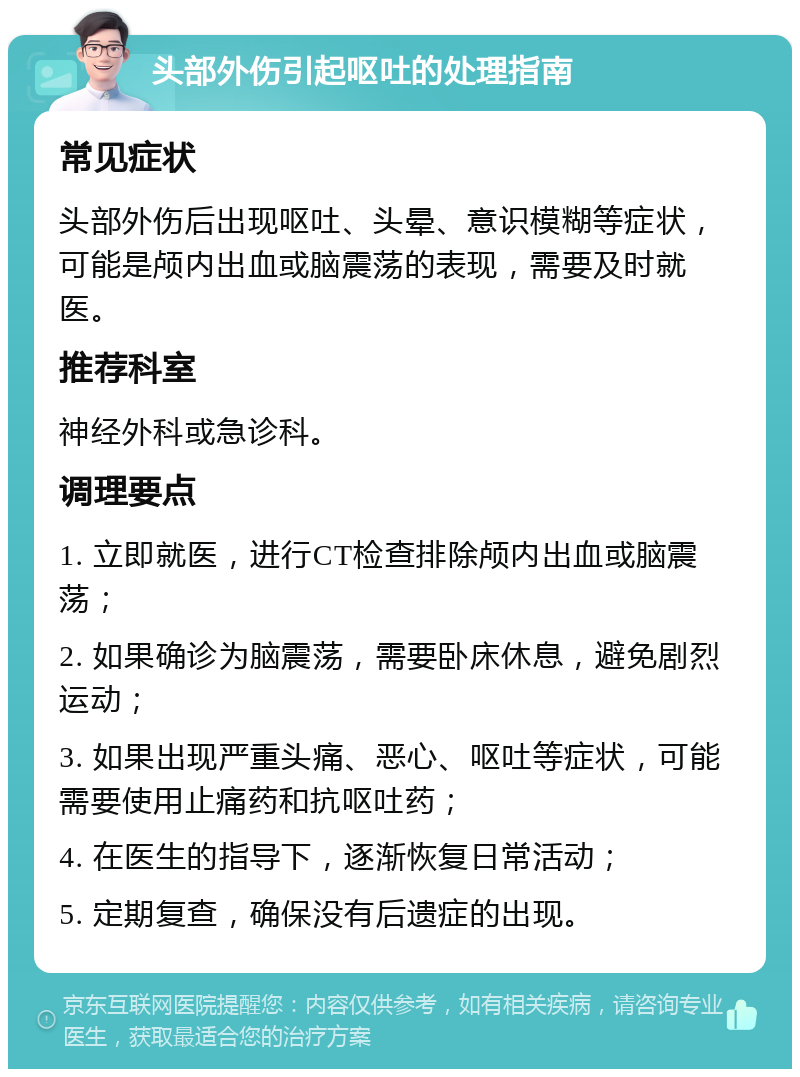 头部外伤引起呕吐的处理指南 常见症状 头部外伤后出现呕吐、头晕、意识模糊等症状，可能是颅内出血或脑震荡的表现，需要及时就医。 推荐科室 神经外科或急诊科。 调理要点 1. 立即就医，进行CT检查排除颅内出血或脑震荡； 2. 如果确诊为脑震荡，需要卧床休息，避免剧烈运动； 3. 如果出现严重头痛、恶心、呕吐等症状，可能需要使用止痛药和抗呕吐药； 4. 在医生的指导下，逐渐恢复日常活动； 5. 定期复查，确保没有后遗症的出现。